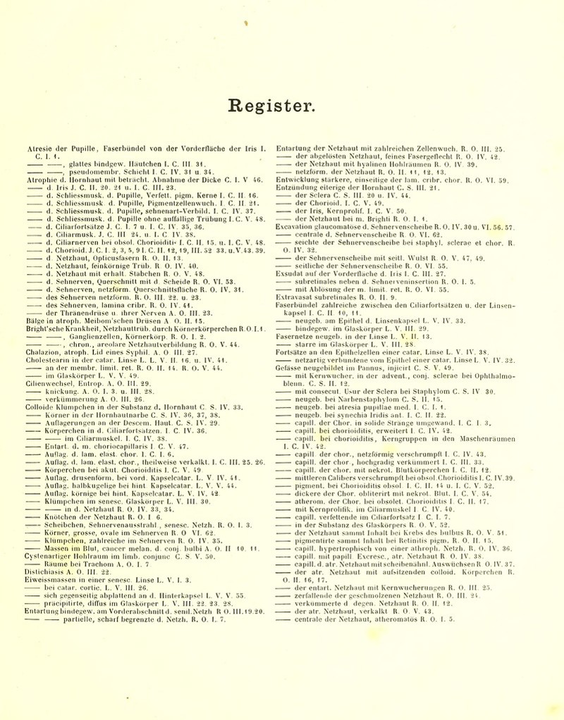 Register. Atresie der Pupille, Faserbündel von der Vorderfläche der Iris I. C. 1. 1. , glattes hindgew. Ilautchen I. C. III 31. , pseudoinembr. Schicht I. C. IV. 31 u 34. Atrophie d. Ilornhaut mit belr;icht. Abnahme der Dicke C. I. V 46. d. Iris J. C. II. iO. 21 u. I. C. III. 23. d. Schliessniusk. d. Pupille, Verl'ett. pigm. Kerne I. C. II 16. d. Schliessmusk d. Pupille, Pigmenizellenwuch. I. C. II. 21. • d. Schliessmusk. d. Pupille, sehnenart-Verbild. I. C. IV. 37. d. Schliessmusk. d. Pupille ohne aulfullige Trübung I.C. V. 48. d. Ciliartortsatze J. C. I. 7 u. I. C. IV. 35, 36. • d. Ciliarmusk. J. C. III 24. u. I. C IV. 38. d. Ciliarnerven bei obsol. Chorioidili' I. C. II. IS. u. I. C. V. 48. ■ d. Chorioid. J.C. I. 2, 3, fi, 9 I. C. II. 12, 19, III. S2 33. u.V.43. 39. d Netzhaut, Opticuslasern U. 0. II. 13. d. Netzhaut, feinkörnige Trüb. R 0. IV. 40. d. Netzhaut mit erhalt. Stabchen R. 0. V. 48. d. Sehnerven, Querschnitt nsit d Scheide R. 0. VI. 53. d. Sehnerven, netzförm. Querschnittsflache R. 0. IV. 31. des Sehnerven netzl'orm. R. 0. III. 22. u. 23. des Sehnerven, lamina cribr. R. 0. IV. 41. • der Thränendrüse u ihrer Nerven A. 0. III. 23. Bälgein atroph. Meiboin'schen Drüsen A 0. II. 15. Bright'sche Krankheit, Netzhauttrüb, durch Körnerkörperchen R.O 1.1. , Ganglienzellen, Körnerkoip R. 0. I. 2. -—■■, chron., areolnre Netzhautverbildung R. 0. V. 44. Chalazion, atroph, Lid eines Syphil. A. 0 III. 27. Cholestearin in der catar. Linse L. L. V. II. 16. u. IV. 41. an der membr. limit. ret. R. 0. II. 14. R. 0. V. 44. im Glaskörper L. V. V. 49. Cilienwechsel, lintrop. A. 0. III. 29. knickung. A. 0. I. 3. u. III. 28. Verkümmerung A. 0. III. 26. Colloido Klümpchen in der Substanz d. Hornhaut C S. IV. 33. Korner in der llornhautnarbe C. S. IV. 36, 37, 38. Auflagerungen an der Descem. Haut. C. S. IV. 29. Körperchen in d. Giliarforlsätzen. I. C. IV. 36. im Ciliarmuskel. I. C. IV. 38. Eniart. d. m. choriocapillaris I. C. V. 47. Auflag, d. lam. elast. chor. I. C. I. 6. Auflag, d. lam. elast. chor., Iheilweise verkalkt. I. C. III. 25. 26. Körperchen bei akut. Chorioiditis I. C. V. 49 Aullag. drusenförm. bei vord. Kapselcatar. L. V. IV. 41. Auflag, halbkugelige bei hint Kapselcatar. L. V. V. 44. Auflag, körnige bei hint. Kapselcatar. L. V. IV. 42 Klümpchen im senesc. Giasköiper L. V. III. 3Ü. m d. Netzhaut R. 0. IV, 33, 34. Knötchen der Netzhaut R. 0. I 6, Scheibchen, Sehnervenausslrahl , senesc. Netzh. R. 0. I. 3. Körner, grosse, ovale im Sehnerven R, 0 VI, 62. Klümpchen, zahlreiche im Sehnerven R, 0, IV. 35. Massen im Blul, Cancer melan. d. conj. bulbi A. 0. II 10. 11. Cystenarliger Hohlraum im limb. conjunc C. S. V. 50. Räume bei Trachom A. 0. I. 7 Dislichiasis A. 0. III. 22. Eiweissmassen in einer senesc Linse L. V. I. 3. bei calar. corlio, L, V, III, 26, sich gegenseitig abplaltcnd an d, Hinlerkapsel L. V. V, 55. präcipitirte, diffus im Glaskörper L. V. III, 22, 23, 28. Enlarlung bindegew. am Vorderabschniltd, senil.Netzh R 0. 111.19.20. Entartung der Netzhaut mit zahlreichen Zellenwuch. R. 0. III. 25. der abgelösten Netzhaut, feines Fasergeflecht R. 0. IV. 42. der Netzhaut mit hyalinen Holiliäumen R, 0. IV 39. netzförm. der Netzhaut R. 0. II, ii, 12, 13. Entwicklung stärkere, einseitige der lam, crdjr. chor. R. 0. VI. 59. Entzündung eiterige der Hornhaut C. S. III. 21. der Sciera C. S. III, 20 u, IV. 44. der Chorioid. I. C. V. 49. der Iris, Kernprolif. I. C. V, 50, der Netzhaut bei m. Brighli R. 0. I. 1. Excavation glaucomatöse d. Sehnervenscheibe R. 0. IV. 30 u. VI. 56. 57. centrale d. Sehnervenscheibe R. 0. VI. 62. seichte der Sehnervenscheibe bei staphyl. scierae et chor. R. 0. IV. 32. der Sehnervenscheibe mit seitl. Wulst R. 0. V. 47, 49. seitliche der Sehnervenscheibe R. 0. VI. 55. Exsudat auf der Vorderfläche d. Iris I. C. III. 27. subrelinales neben d. Sehnei veninsertion R. 0. 1. 5. mit Ablösung der m, limit, ret. R. 0. VI. 55. E.xtravasat subretinales R. 0. II. 9. Faserbündel zahlreiche zwischen den Ciliarfortsätzen u. der Linsen- kapsel I, C. II 10, 11. — neugeb. am Epithel d. Linsenkapsel L. V. IV, 33. bindegew, im Glaskörper L. V, III, 29, Fasernetze neugeb. in der Linse L. V. II. 13. starre im Giasköiper L. V. III. 28, Fortsätze an den Epilhelzellen einer catar. Linse L. V, IV. 38. netzartig verbundene vom Epithel einer calar. Linse L V. IV. 32. Gefässe neugebildel im Pannus, injicirt C. S. V. 49. mit Keriiwucher. in der advent., conj. scierae bei Ophthalmo- bleiin. C. S. II. 12, mit consecut, U.sur der Sciera bei Staphylom G. S. IV 30. neugeb. bei Naibenstaphylom C. S. II. 15. neugeb. bei atresia pupillae med. I, C, I. 1. neugeb, bei synechia Iridis ant. I. C. II, 22. capill. der Chor, in solide Stränge uingewand. I. C I, 3. capill. bei Chorioiditis, erweitert I. C. IV. 42. capill. bei Chorioiditis, Kerngruppen in den Maschenräumen 1. C. IV. 42. capill der chor., netzförmig verschrumpft I, C. IV. 43. capill. der chor , hochgradig verkümmert I. C. III. 33. capill. der chor. mit nekrot. Blutkörperchen I, C. II. 12. mittleren Calibers verschrumpft Ijei obsol.Chorioiditis I. C. IV.39. piginent. bei Chorioiditis obsol I. C. II. 14 u. I. C. V. 52. dickere der Chor, oblilerirt mit nekrot. Blut. I. C. 54. atherom. der Chor, bei oijsolet. Chorioiditis I. C. IL 17. mit Kernprolifik. im Ciliarmuskel I C IV. 40. capill. verfettende im Ciliarfortsatz I C. I. 7. in der Substanz des Glaskörpers R. 0. V. 52. der Netzhaut sanimt Inhalt bei Krebs des bulbus R. 0, V, 51, pigmenlirle samint Inhalt bei Retinitis pigm. R. 0. II, 15. capill. hypertrophisch von einer athropli. Netzh. R. 0. IV. 36. capill. mit papill Excresc, atr. Netzhaut R 0. IV. 38. capill. d, atr, Netzhaut mit scheibenähnl, Auswüchsen R 0. IV, 37. der atr. Netzhaut mit aufsitzenden colloid. Korperchen R. 0. II, 16, 17. der entart. Netzhaut mit Kernwucherungen R. 0. III. 25. zerfallende der geschmolzenen Netzhaut R. 0. III, 24, verkümmerte d degen, Netzhaut R, 0, II. 12. der atr. Netzhaut, verkalkt R. 0 V. 43.