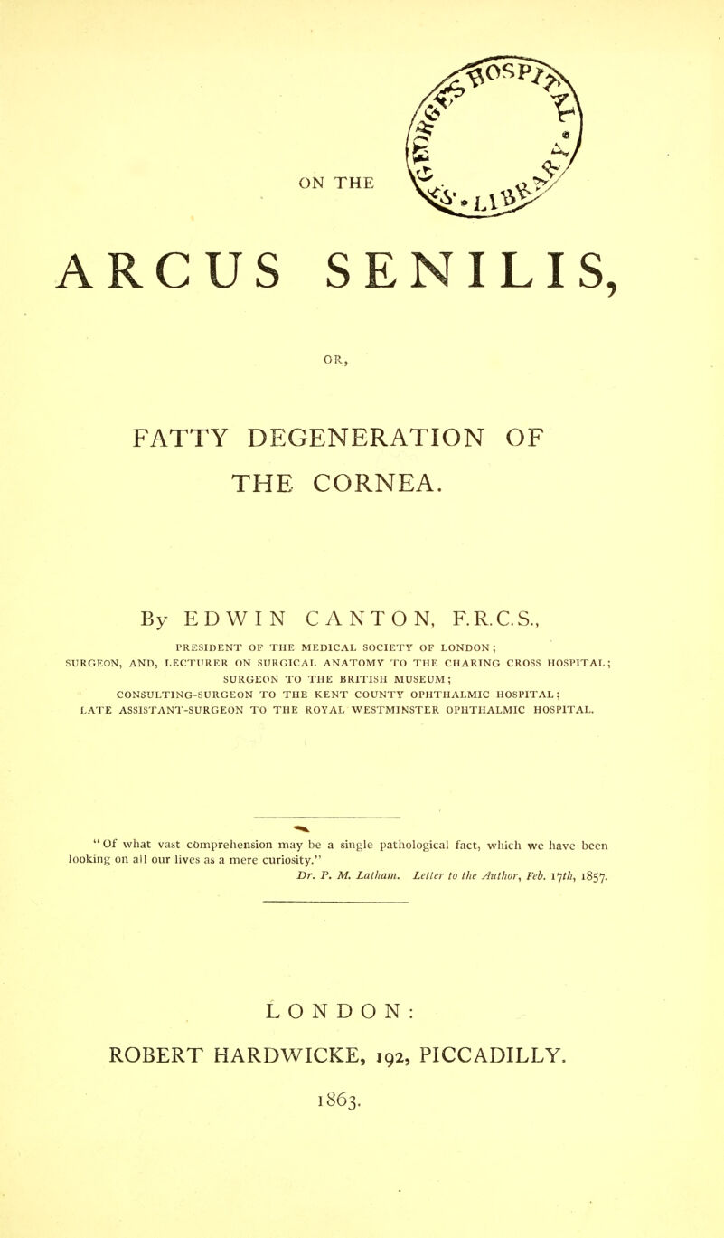 ARCUS SENILIS, OR. FATTY DEGENERATION OF THE CORNEA. By EDWIN CANTON, F.R.C.S., PRESIDENT OF THE MEDICAL SOCIETY OF LONDON; SURGEON, AND, LECTURER ON SURGICAL ANATOMY TO THE CHARING CROSS HOSPITAL; SURGEON TO THE BRITISH MUSEUM; CONSULTING-SURGEON TO THE KENT COUNTY OPHTHALMIC HOSPITAL; LATE ASSISTANT-SURGEON TO THE ROYAL WESTMINSTER OPHTHALMIC HOSPITAL.  Of what vast comprehension may be a single pathological fact, which we have been looking on all our lives as a mere curiosity. Dr. P. M. Latham. Letter to the Author, Feb. I'jth, 1857. LONDON: ROBERT HARDWICKE, 192, PICCADILLY. 1863.