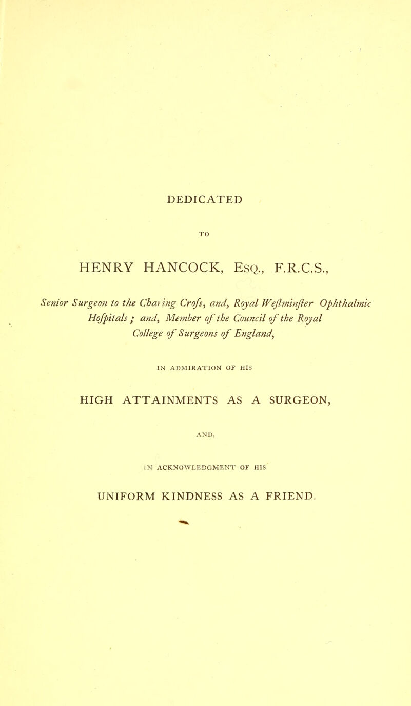 DEDICATED HENRY HANCOCK, Esq, F.R.C.S, Senior Surgeon to the Charing Crofs, and, Royal Wejiminjier Ophthalmic Hofpitals ; and, Member of the Council of the Royal College of Surgeons of England, IN ADMIRATION OF HIS HIGH ATTAINMENTS AS A SURGEON, AND, IN ACKNOWLEDGMENT OF HIS UNIFORM KINDNESS AS A FRIEND.