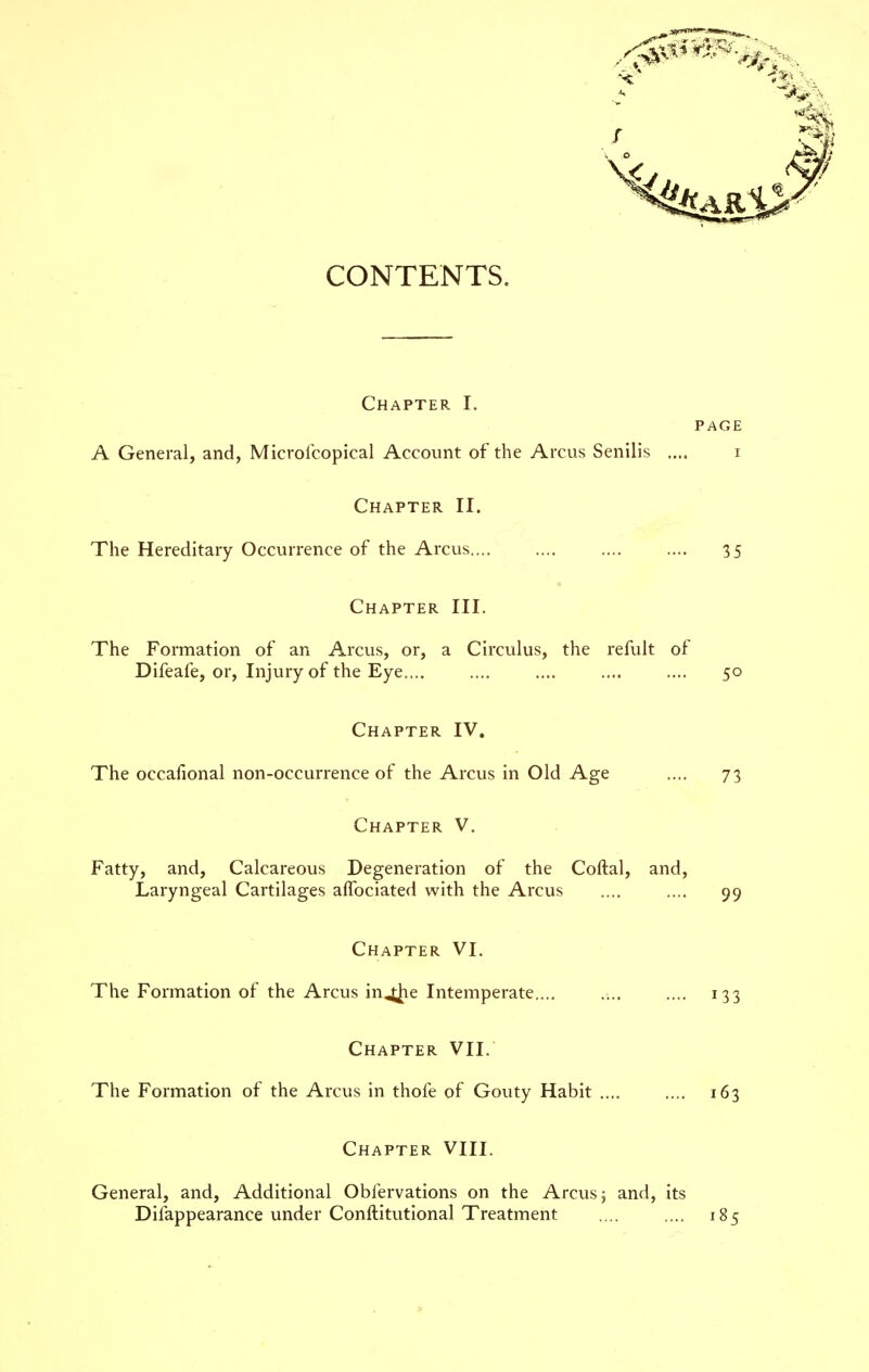 Chapter I. PAGE A General, and, Microfcopical Account of the Arcus Senilis .... i Chapter II. The Hereditary Occurrence of the Arcus 35 Chapter III. The Formation of an Arcus, or, a Circulus, the refult of Difeafe, or. Injury of the Eye.... .... .... .... .... 50 Chapter IV, The occafional non-occurrence of the Arcus in Old Age .... 73 Chapter V. Fatty, and, Calcareous Degeneration of the Coftal, and. Laryngeal Cartilages affociated with the Arcus .... .... 99 Chapter VI. The Formation of the Arcus inj^e Intemperate..., .... .... 133 Chapter VII. The Formation of the Arcus in thofe of Gouty Habit 163 Chapter VIII. General, and. Additional Obfervations on the Arcus 5 and, its Difappearance under Conftitutional Treatment .... .... 185