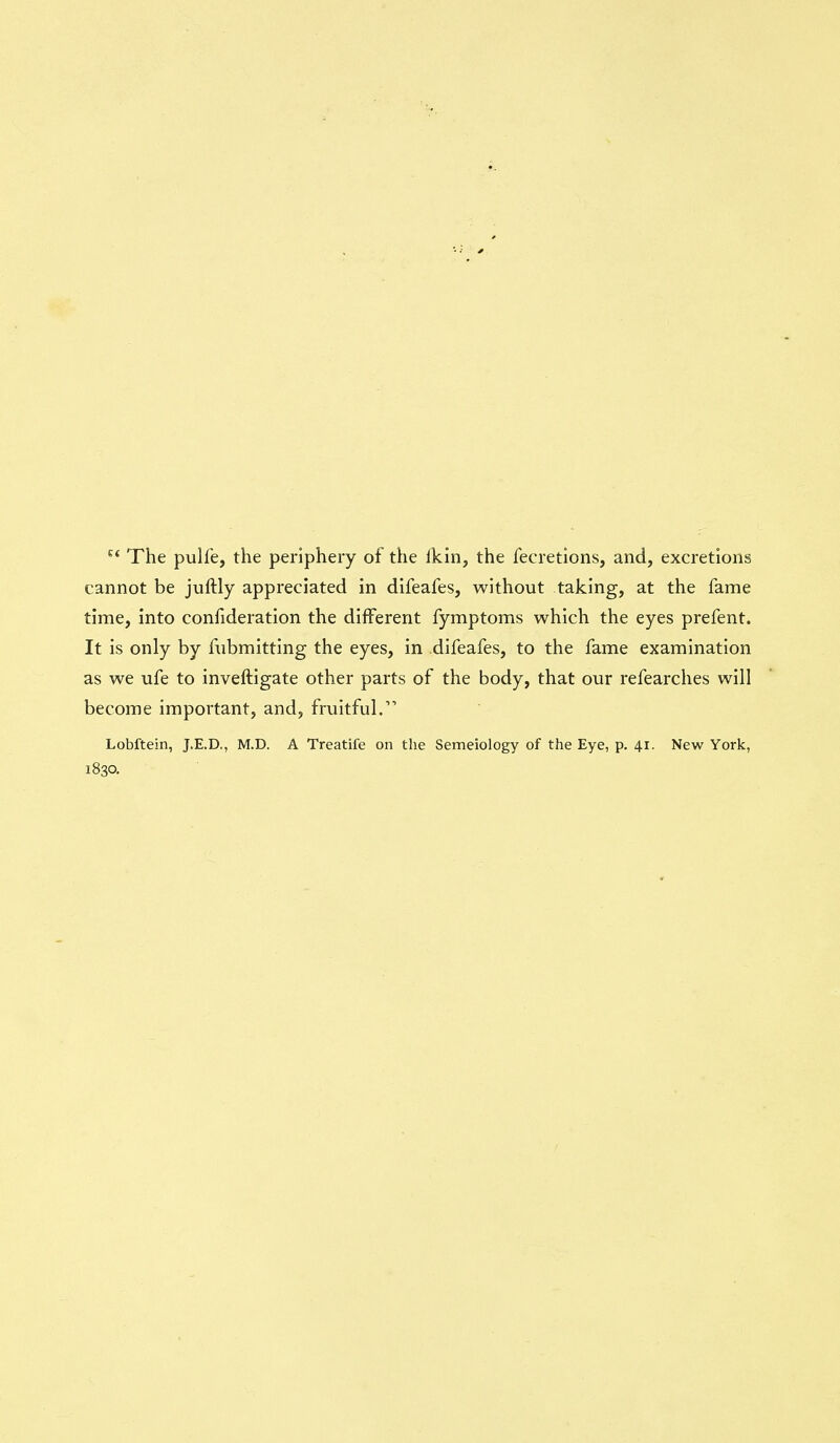 ^' The pulfe, the periphery of the Ikin, the fecretions, and, excretions cannot be juftly appreciated in difeafes, without taking, at the fame time, into confideration the different fymptoms which the eyes prefent. It is only by fubmitting the eyes, in difeafes, to the fame examination as we ufe to inveftigate other parts of the body, that our refearches will become important, and, fruitful. Lobftein, J.E.D., M.D. A Treatife on the Semeiology of the Eye, p. 41. New York, 1830.