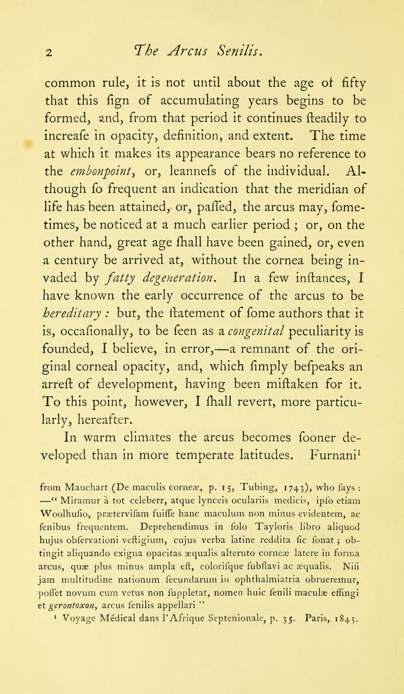 common rule, it is not until about the age of fifty that this fign of accumulating years begins to be formed, and, from that period it continues ileadily to increafe in opacity, definition, and extent. The time at which it makes its appearance bears no reference to the embonpoint^ or, leannefs of the individual. Al- though fo frequent an indication that the meridian of life has been attained, or, pafTed, the arcus may, fome- times, be noticed at a much earlier period ; or, on the other hand, great age fhall have been gained, or, even a century be arrived at, without the cornea being in- vaded by fatty degeneration. In a few inftances, I have known the early occurrence of the arcus to be hereditary : but, the llatement of fome authors that it is, occafionally, to be feen as a congenital peculiarity is founded, I believe, in error,—a remnant of the ori- ginal corneal opacity, and, which fimply befpeaks an arrefh of development, having been miftaken for it. To this point, however, I fhall revert, more particu- larly, hereafter. In warm climates the arcus becomes fooner de- veloped than in more temperate latitudes. Furnani^ from Mauchart (De maculis cornese, p. 15, Tubing, 1743), who fays : — Miramur a tot celeberr, atque lynceis oculariis medicis, iplb etiam Woolhufio, prsetervlfam fuiffe banc maculum non minus evidentem, ac fenibus frequentem. Deprehendimus in folo Tayloris libro aliquod hujus obfervationi veftigium, cujus verba latine reddita fic fonat; ob- tingit allquando exigua opacitas aequalis alteruto cornese latere in forma arcus, quae plus minus ampla eft, colorifque fubflavi ac aequalis. Nifi jam multitudine nationum fecundarum in ophthalmiatria obrueremur, poflet novum cum vetus non fuppletat, nomen huic fenili maculae effingi et gerontoxo/i, arcus fenilis appellari 1 Voyage Medical dans I'Afrique Septenionale, p. 35. Paris, 1845.