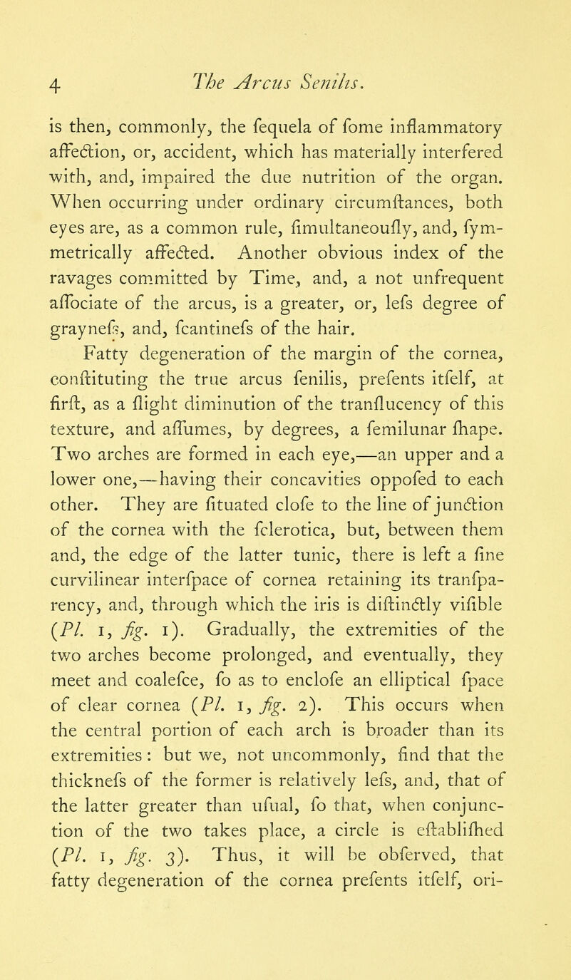 is then, commonly, the feqiiela of fome inflammatory affedlion, or, accident, which has materially interfered with, and, impaired the due nutrition of the organ. When occurring under ordinary circumftances, both eyes are, as a common rule, fimultaneoufly, and, fym- metrically afFedled. Another obvious index of the ravages com.mitted by Time, and, a not unfrequent affociate of the arcus, is a greater, or, lefs degree of graynef?, and, fcantinefs of the hair. Fatty degeneration of the margin of the cornea, conftituting the true arcus fenilis, prefents itfelf, at firft, as a flight diminution of the tranflucency of this texture, and afTumes, by degrees, a femilunar fhape. Two arches are formed in each eye,—an upper and a lower one,—-having their concavities oppofed to each other. They are fituated clofe to the line of jun6lion of the cornea with the fclerotica, but, between them and, the edge of the latter tunic, there is left a fine curvilinear interfpace of cornea retaining its tranfpa- rency, and, through which the iris is diftindlly vifible (P/. I, fig. i). Gradually, the extremities of the two arches become prolonged, and eventually, they meet and coalefce, fo as to enclofe an elliptical fpace of clear cornea (P/. i, fig. 2). This occurs when the central portion of each arch is broader than its extremities : but we, not uncommonly, find that the thicknefs of the former is relatively lefs, and, that of the latter greater than ufual, fo that, when conjunc- tion of the two takes place, a circle is eftablifhed (P/. I, fig. 3). Thus, it will be obferved, that fatty degeneration of the cornea prefents itfelf, ori-