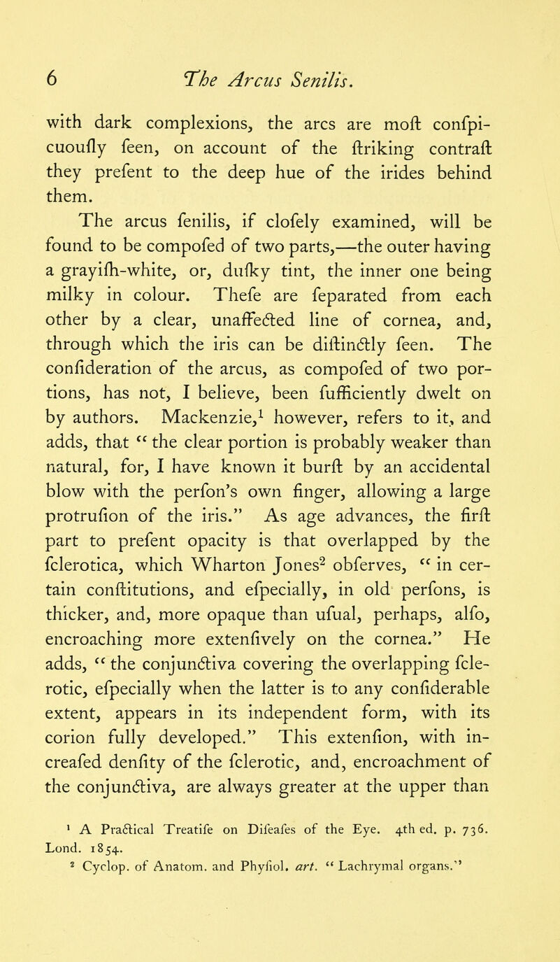 with dark complexions^, the arcs are moft confpi- cuoufly feen^ on account of the ftriking contrail they prefent to the deep hue of the irides behind them. The arcus fenihs, if clofely examined, will be found to be compofed of two parts,—the outer having a grayifh-white, or, dufky tint, the inner one being milky in colour. Thefe are feparated from each other by a clear, unafFe6led line of cornea, and, through which the iris can be diftindly feen. The confideration of the arcus, as compofed of two por- tions, has not, I believe, been fufficiently dwelt on by authors. Mackenzie,^ however, refers to it, and adds, that  the clear portion is probably weaker than natural, for, I have known it burft by an accidental blow with the perfon's own finger, allowing a large protrufion of the iris. As age advances, the firft part to prefent opacity is that overlapped by the fclerotica, which Wharton Jones^ obferves, in cer- tain conftitutions, and efpecially, in old perfons, is thicker, and, more opaque than ufual, perhaps, alfo, encroaching more extenfively on the cornea. He adds, the conjun6liva covering the overlapping fcle- rotic, efpecially when the latter is to any confiderable extent, appears in its independent form, with its corion fully developed. This extenfion, with in- creafed denfity of the fclerotic, and, encroachment of the conjundliva, are always greater at the upper than ^ A Pra6tical Treatife on Difeafes of the Eye. 4th ed. p. 736, Lond. 1854. * Cyclop, of Anatom. and Phyfiol. art.  Lachrymal organs.