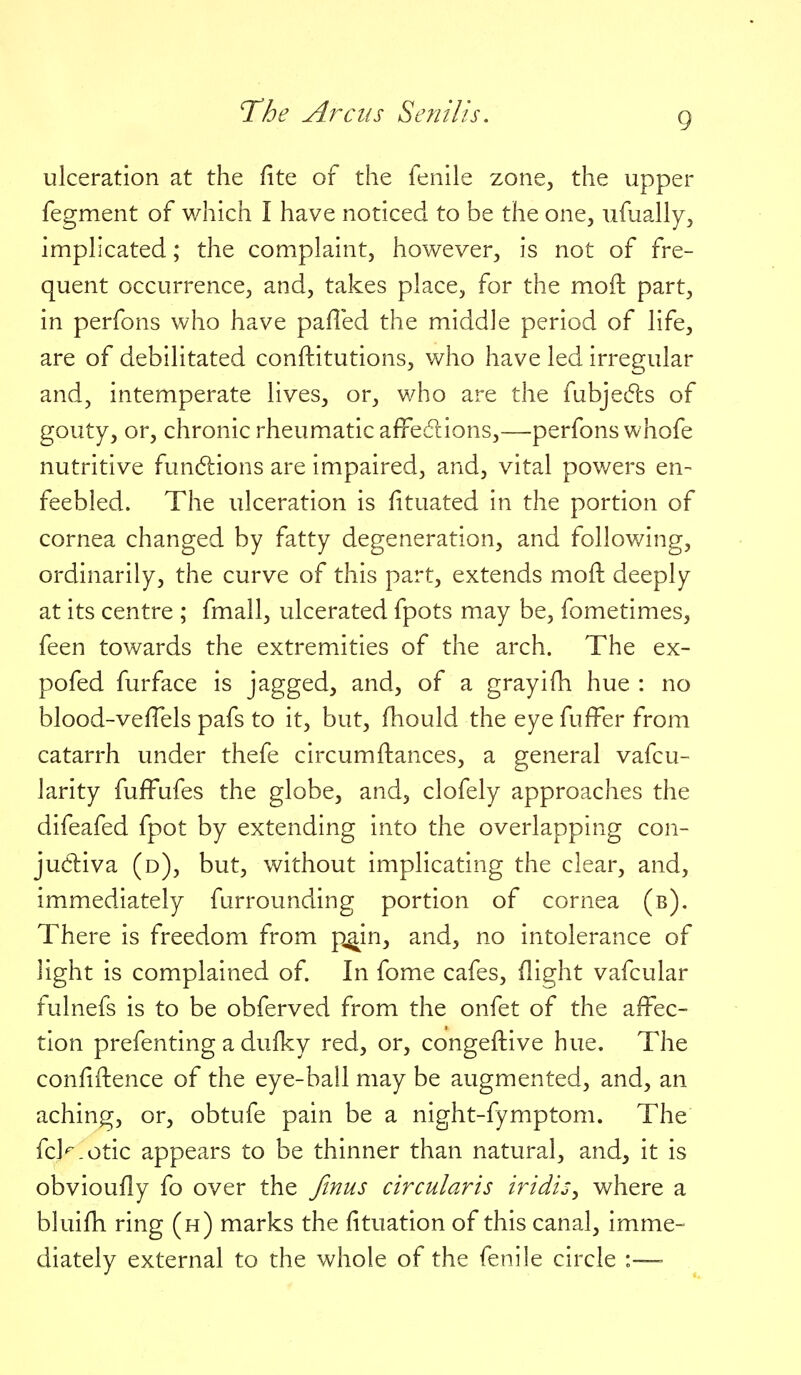 9 ulceration at the fite of the fenile zone, the upper fegment of which I have noticed to be the one, ufually, implicated; the complaint, however, is not of fre- quent occurrence, and, takes place, for the moft part, in perfons who have pafled the middle period of life, are of debilitated conftitutions, who have led irregular and, intemperate lives, or, who are the fubjedls of gouty, or, chronic rheumatic affedions,—perfons whofe nutritive fun6lions are impaired, and, vital powers en- feebled. The ulceration is fituated in the portion of cornea changed by fatty degeneration, and following, ordinarily, the curve of this part, extends moft deeply at its centre ; fmall, ulcerated fpots may be, fometimes, feen towards the extremities of the arch. The ex- pofed furface is jagged, and, of a grayifh hue : no blood-veffels pafs to it, but, fhould the eye fuffer from catarrh under thefe circumftances, a general vafcu- larity fufFufes the globe, and, clofely approaches the difeafed fpot by extending into the overlapping con- ju6liva (d), but, without implicating the clear, and, immediately furrounding portion of cornea (b). There is freedom from p^in, and, no intolerance of light is complained of. In fome cafes, (light vafcular fulnefs is to be obferved from the onfet of the affec- tion prefenting a dulky red, or, congeftive hue. The confiftence of the eye-ball may be augmented, and, an aching, or, obtufe pain be a night-fymptom. The fcl^.otic appears to be thinner than natural, and, it is obvioufly fo over the Jinus circularis iridis^ where a bluifh ring (h) marks the fituation of this canal, imme- diately external to the whole of the fenile circle :—