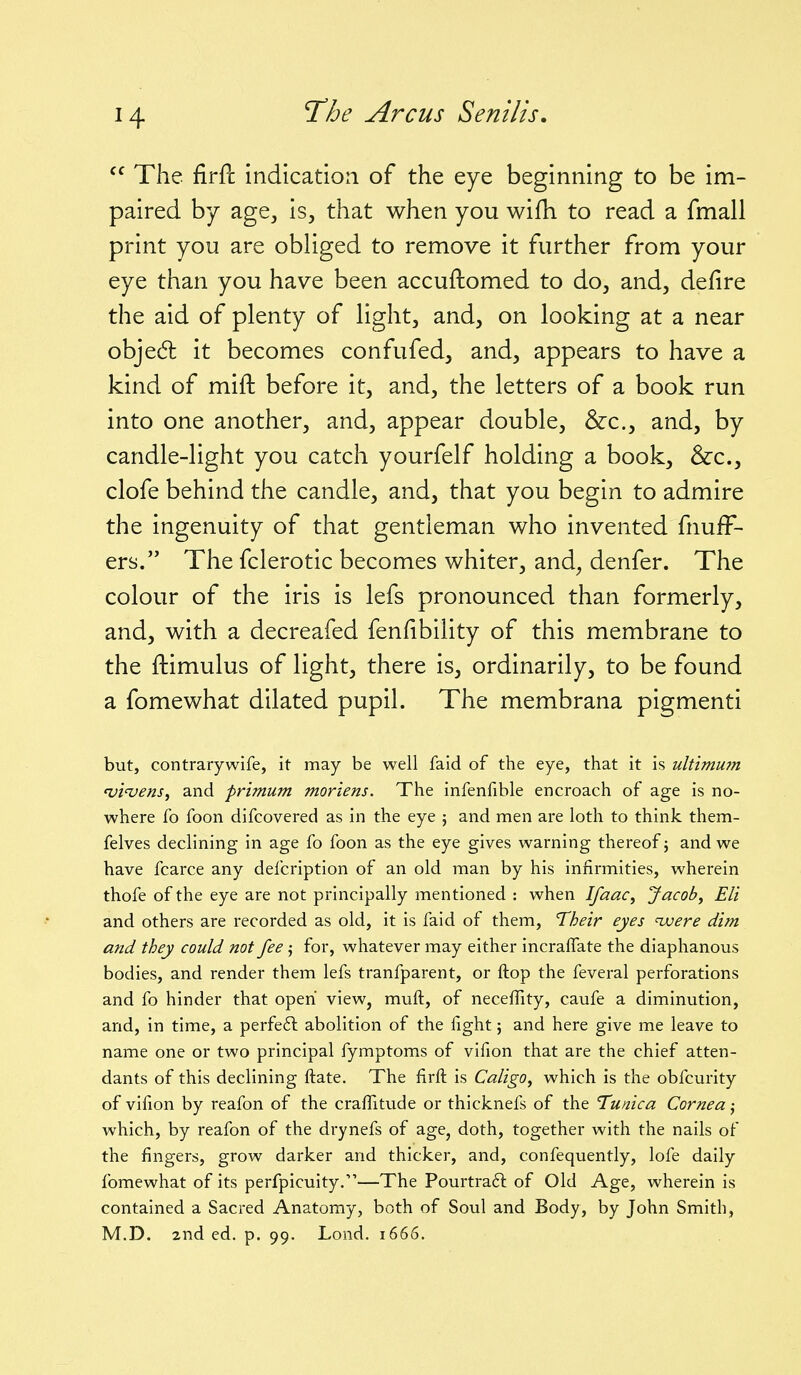  The firPc indication of the eye beginning to be im- paired by age, is, that when you wifh to read a fmall print you are obliged to remove it further from your eye than you have been accuftomed to do, and, defire the aid of plenty of light, and, on looking at a near objedl it becomes confufed, and, appears to have a kind of mift before it, and, the letters of a book run into one another, and, appear double, &c., and, by candle-light you catch yourfelf holding a book, &c., clofe behind the candle, and, that you begin to admire the ingenuity of that gentleman who invented fnufF- ers. The fclerotic becomes whiter, and^ denfer. The colour of the iris is lefs pronounced than formerly, and, with a decreafed fenfibility of this membrane to the ftimulus of light, there is, ordinarily, to be found a fomewhat dilated pupil. The membrana pigmenti but, contrary-wife, it may be well faid of the eye, that it is ultimum 'vi'venSj and primum moriens. The infenfible encroach of age is no- where fo foon difcovered as in the eye ; and men are loth to think them- felves declining in age fo foon as the eye gives warning thereof; and we have fcarce any defcription of an old man by his infirmities, wherein thofe of the eye are not principally mentioned : when Ifaac, Jacob, Eli and others are recorded as old, it is faid of them, Their eyes ivere dim and they could not fee j for, whatever may either incraflate the diaphanous bodies, and render them lefs tranfparent, or ftop the feveral perforations and fo hinder that open view, muft, of necefiTity, caufe a diminution, and, in time, a perfe£l abolition of the fight; and here give me leave to name one or two principal fymptoms of vifion that are the chief atten- dants of this declining ftate. The firft is Caligo, which is the obfcurity of vifion by reafon of the crafiltude or thicknefs of the Tunica Cornea j which, by reafon of the drynefs of age, doth, together with the nails of the fingers, grow darker and thicker, and, confequently, lofe daily fomewhat of its perfpicuity.—The Pourtra6l of Old Age, wherein is contained a Sacred Anatomy, both of Soul and Body, by John Smith, M.D. 2nd ed. p. 99. Lond. 1666.