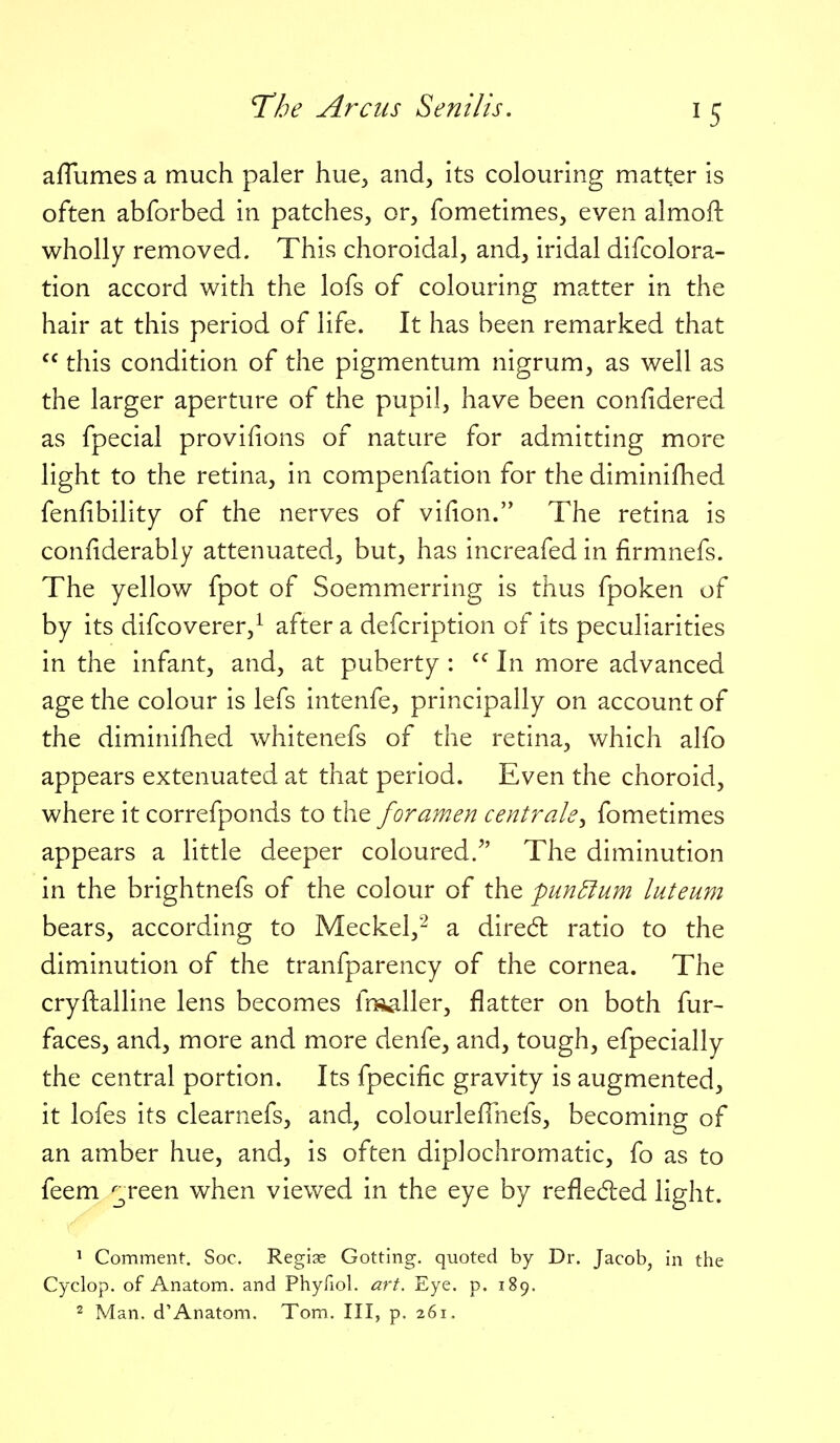 affumes a much paler hue^ and, its colouring matter is often abforbed in patches, or, fometimes, even almoft wholly removed. This choroidal, and, iridal difcolora- tion accord with the lofs of colouring matter in the hair at this period of life. It has been remarked that  this condition of the pigmentum nigrum, as well as the larger aperture of the pupil, have been confidered as fpecial provifions of nature for admitting more light to the retina, in compenfation for the diminifhed fenfibility of the nerves of vifion. The retina is confiderably attenuated, but, has increafed in firmnefs. The yellow fpot of Soemmerring is thus fpoken of by its difcoverer,^ after a defcription of its peculiarities in the infant, and, at puberty : In more advanced age the colour is lefs intenfe, principally on account of the diminifhed whitenefs of the retina, which alfo appears extenuated at that period. Even the choroid, where it correfponds to the foramen centrals^ fometimes appears a little deeper coloured. The diminution in the brightnefs of the colour of the punBum luteum bears, according to Meckel,- a diredl ratio to the diminution of the tranfparency of the cornea. The cryftalline lens becomes frsaller, flatter on both fur- faces, and, more and more denfe, and, tough, efpecially the central portion. Its fpecific gravity is augmented, it lofes its clearnefs, and, colourlefTnefs, becoming of an amber hue, and, is often diplochromatic, fo as to feem ;;^reen when viewed in the eye by reflecfled light. ^ Comment. Soc. Reglae Getting, quoted by Dr. Jacob, in the Cyclop, of Anatom. and Phyfiol. art. Eye. p. 189. 2 Man. d'Anatom. Tom. Ill, p. 261,