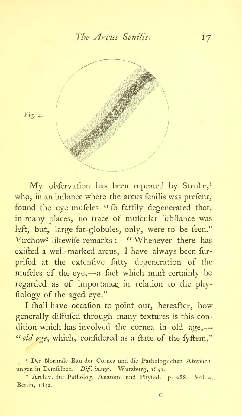 My obfervation has been repeated by Strube/ who, in an inftance where the arcus fenihs was prefent^ found the eye-mufcles  fo fattily degenerated that, in many places, no trace of mufcular fubftance was left, but, large fat-globules, only, were to be feen/' Virchow^ likewife remarks :■— Whenever there has exifted a well-marked arcus, I have always been fur- prifed at the extenfive fatty degeneration of the mufcles of the eye,—a fad which mufi: certainly be regarded as of importance in relation to the phy- fiology of the aged eye. 1 fhall have occafion to point out, hereafter, how generally difFufed through many textures is this con- dition which has involved the cornea in old age,— old oge^ which, confidered as a ftate of the fyftem, ^ Der Normale Bau der Cornea und die Pathologifchen Abweich- ungen in Demfelben. J^ijf' inaug. Wurzburg, 1851. 2 Archiv. fiir Patholog, Anatom, und Phyfiol. p. 288. Vol. 4. Berlin, 1852. C