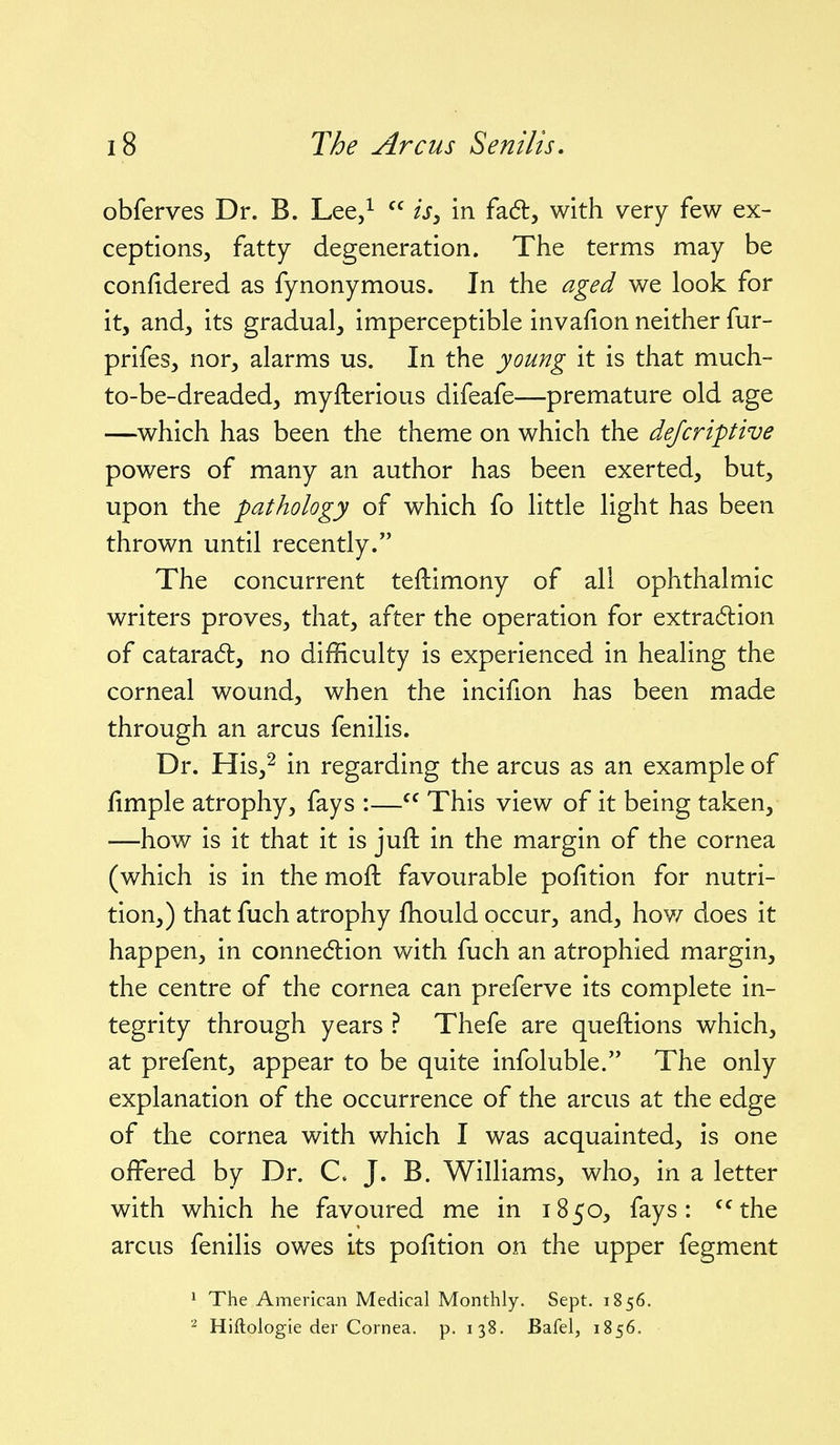 obferves Dr. B. Lee/  fj, in fad, with very few ex- ceptions, fatty degeneration. The terms may be confidered as fynonymous. In the aged we look for it, and, its gradual, imperceptible invafion neither fur- prifes, nor, alarms us. In the young it is that much- to-be-dreaded, myfterious difeafe—premature old age —which has been the theme on which the defcriptive powers of many an author has been exerted, but, upon the pathology of which fo little light has been thrown until recently. The concurrent teftimony of all ophthalmic writers proves, that, after the operation for extradlion of catarad:, no difficulty is experienced in healing the corneal wound, when the incifion has been made through an arcus fenilis. Dr. His,2 in regarding the arcus as an example of fimple atrophy, fays :— This view of it being taken, —how is it that it is juft in the margin of the cornea (which is in the moft favourable pofition for nutri- tion,) that fuch atrophy fhould occur, and, hov/ does it happen, in connexion with fuch an atrophied margin, the centre of the cornea can preferve its complete in- tegrity through years ? Thefe are questions which, at prefent, appear to be quite infoluble. The only explanation of the occurrence of the arcus at the edge of the cornea with which I was acquainted, is one offered by Dr. C. J. B. Williams, who, in a letter with which he favoured me in 1850, fays: ^^the arcus fenilis owes its pofition on the upper fegment * The American Medical Monthly. Sept. 1856. Hiftologie der Cornea, p. 138. Bafel, 1856.