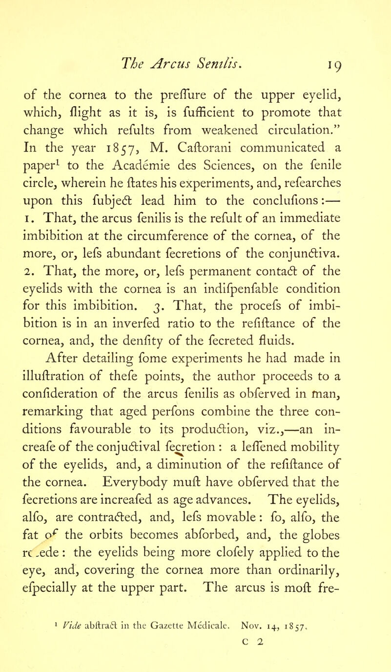 J9 of the cornea to the prefTure of the upper eyelid, which, flight as it is, is fufficient to promote that change which refults from weakened circulation. In the year 1857, M. Caftorani communicated a paper^ to the Academic des Sciences, on the fenile circle, wherein he ftates his experiments, and, refearches upon this fubjed lead him to the conclufions:— 1. That, the arcus fenilis is the refult of an immediate imbibition at the circumference of the cornea, of the more, or, lefs abundant fecretions of the conjundliva. 2. That, the more, or, lefs permanent conta6l of the eyelids with the cornea is an indifpenfable condition for this imbibition. 3. That, the procefs of imbi- bition is in an inverfed ratio to the refiftance of the cornea, and, the denfity of the fecreted fluids. After detailing fome experiments he had made in illuftration of thefe points, the author proceeds to a conflderation of the arcus fenilis as obferved in man, remarking that aged perfons combine the three con- ditions favourable to its produdion, viz.,—an in- creafe of the conjudlival fecretion : a lefl^ened mobility of the eyelids, and, a diminution of the refiftance of the cornea. Everybody muft have obferved that the fecretions are increafed as age advances. The eyelids, alfo, are contracted, and, lefs movable: fo, alfo, the fat o^ the orbits becomes abforbed, and, the globes rc -ede: the eyelids being more clofely applied to the eye, and, covering the cornea more than ordinarily, efpecially at the upper part. The arcus is mofl; fre- * Vide abllra(5l in the Gazette Medicale. Nov. 14, 1857, C 2