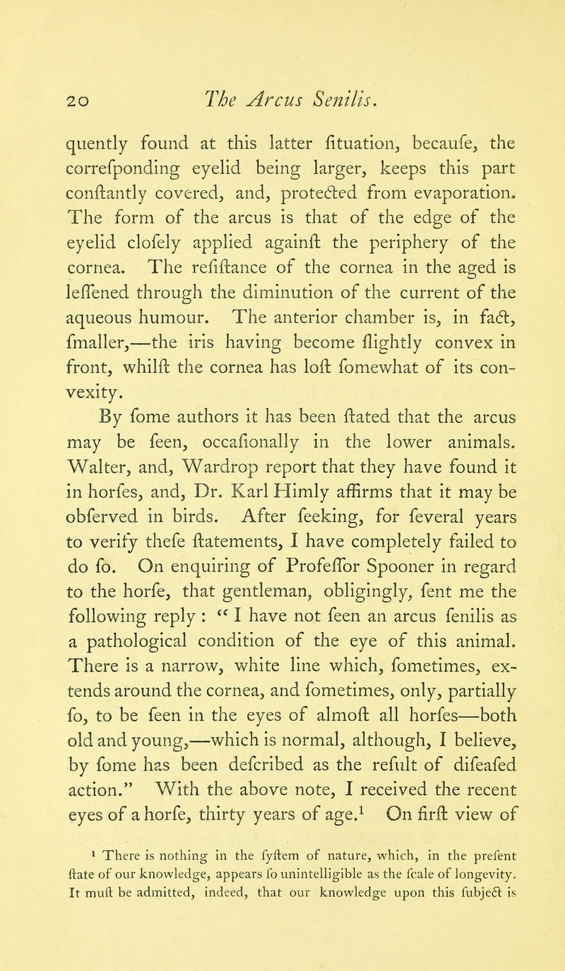 quently found at this latter fituation, becaufe^ the correfponding eyelid being larger, keeps this part conftantly covered, and, prote6led from evaporation. The form of the arcus is that of the edge of the eyelid clofely applied againft the periphery of the cornea. The refiftance of the cornea in the aged is lelTened through the diminution of the current of the aqueous humour. The anterior chamber is, in faft, fmaller,—the iris having become flightly convex in front, whilft the cornea has loft fomewhat of its con- vexity. By fome authors it has been ftated that the arcus may be feen, occafionally in the lower animals. Walter, and, Wardrop report that they have found it in horfes, and. Dr. Karl Himly affirms that it may be obferved in birds. After feeking, for feveral years to verify thefe ftatements, I have completely failed to do fo. On enquiring of Profeflbr Spooner in regard to the horfe, that gentleman, obligingly, fent me the following reply : I have not feen an arcus fenilis as a pathological condition of the eye of this animal. There is a narrow, white line which, fometimes, ex- tends around the cornea, and fometimes, only, partially fo, to be feen in the eyes of almoft all horfes—both old and young,—which is normal, although, I believe, by fome has been defcribed as the refult of difeafed action.*' With the above note, I received the recent eyes of a horfe, thirty years of age.^ On firfl: view of > There is nothing in the fyftem of nature, which, in the prefent ftate of our knowledge, appears fo unintelligible as the fcale of longevity. It muft be admitted, indeed, that our knowledge upon this fubje6l is