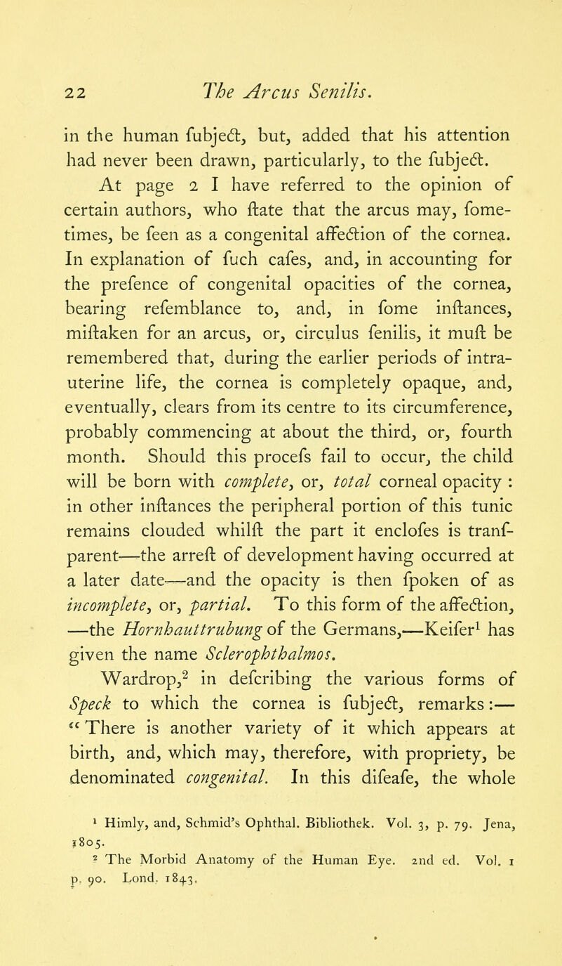 in the human fubjed^ but, added that his attention had never been drawn, particularly, to the fubjedl. At page 1 I have referred to the opinion of certain authors, who ftate that the arcus may, fome- times, be feen as a congenital affediion of the cornea. In explanation of fuch cafes, and, in accounting for the prefence of congenital opacities of the cornea, bearing refemblance to, and, in fome inftances, miftaken for an arcus, or, circulus fenilis, it muft be remembered that, during the earlier periods of intra- uterine life, the cornea is completely opaque, and, eventually, clears from its centre to its circumference, probably commencing at about the third, or, fourth month. Should this procefs fail to occur, the child will be born with complete^ or, total corneal opacity : in other inftances the peripheral portion of this tunic remains clouded whilfl: the part it enclofes is tranf- parent—the arreft of development having occurred at a later date-^—and the opacity is then fpoken of as incomplete^ or, partial. To this form of the affe6lion, —the Hornhauttrubung of the Germans,—Keifer^ has given the name Sclerophthalmos, Wardrop,^ in defcribing the various forms of Speck to which the cornea is fubjed:, remarks:—  There is another variety of it which appears at birth, and, which may, therefore, with propriety, be denominated congenital. In this difeafe, the whole 1 Himly, and, Schmid's Ophthal. Bibliothek. Vol. 3, p. 79. Jena, ?8o5. 2 The Morbid Anatomy of the Human Eye. 2nd ed. Vol. i p, 90. Lond, 184.3,