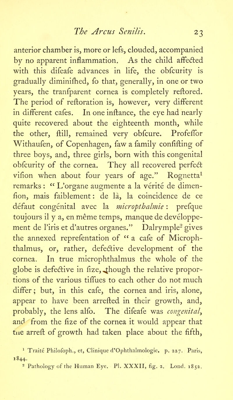 anterior chamber is, more or lefs, clouded, accompanied by no apparent inflammation. As the child affedled with this difeafe advances in life, the obfcurity is gradually diminifhed, fo that, generally, in one or two years, the tranfparent cornea is completely reftored. The period of reftoration is, however, very different in different cafes. In one inftance, the eye had nearly quite recovered about the eighteenth month, while the other, ftill, remained very obfcure. Profeffor Withaufen, of Copenhagen, faw a family confifting of three boys, and, three girls, born with this congenital obfcurity of the cornea. They all recovered perfed: vifion when about four years of age. Rognetta^ remarks :  L'organe augmente a la verite de dimen- fion, mais faiblement: de la, la coincidence de ce defaut congenital avec la micropthalmie : prefque toujours il y a, en meme temps, manque de developpe- ment de Tiris et d'autres organes. Dalrymple^ gives the annexed reprefentation of  a cafe of Microph- thalmus, or, rather, defe6live development of the cornea. In true microphthalmus the whole of the globe is defedlive in iize, ^hough the relative propor- tions of the various tiffues to each other do not much differ; but, in this cafe, the cornea and iris, alone, appear to have been arrefted in their growth, and, probably, the lens alfo. The difeafe was congenital^ and from the fize of the cornea it would appear that tue arreft of growth had taken place about the fifth, ^ Traite Philofoph., et, Clinique d'Ophthalmologie, p. 227. Paris, 1844. 2 Pathology of the Human Eye. PI. XXXII, fig. 2. Lond. 1852.