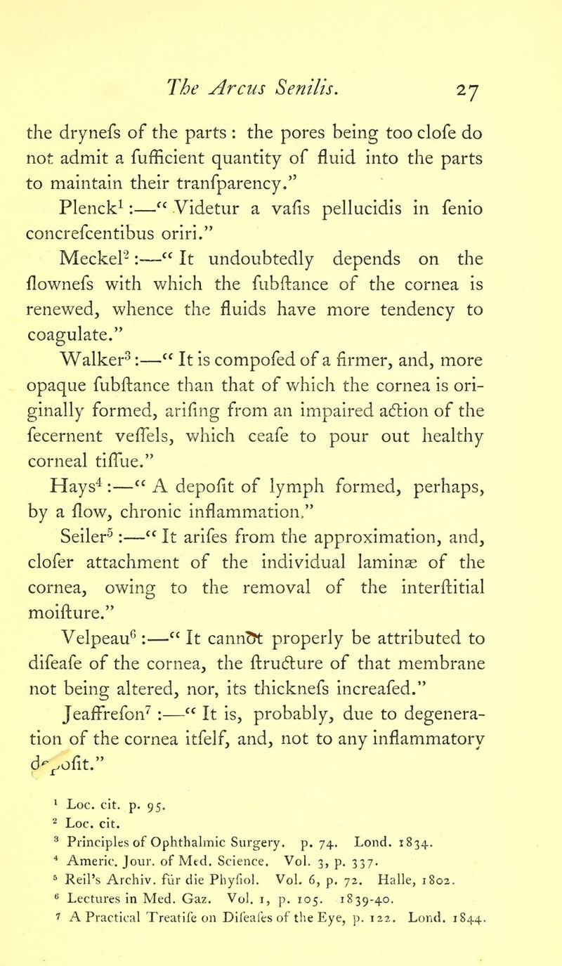 the drynefs of the parts : the pores being too clofe do not admit a fufficient quantity of fluid into the parts to maintain their tranfparency. Plenck^:—Videtur a vafis pellucidis in fenio concrefcentibus oriri. MeckeP:—It undoubtedly depends on the flownefs with which the fubftance of the cornea is renewed, whence the fluids have more tendency to coagulate. Walker^:—It is compofed of a firmer, and, more opaque fubftance than that of v>Ahich the cornea is ori- ginally formed, arifmg from an impaired a6lion of the fecernent veflels, vv^hich ceafe to pour out healthy corneal tiflue. Hays^ V— A depofit of lymph formed, perhaps, by a flow, chronic inflammation/' Seiler^:—It arifes from the approximation, and, clofer attachment of the individual laminae of the cornea, owing to the removal of the interftitial moifture. Velpeau^:— It cann^ properly be attributed to difeafe of the cornea, the ftru6lure of that membrane not being altered, nor, its thicknefs increafed. Jeaflrefon'' :—It is, probably, due to degenera- tion of the cornea itfelf, and, not to any inflammatory d-^ofit. ^ Loc. cit. p. 95. 2 Loc. cit. ^ Principles of Ophthalmic Surgery, p. 74. Lond. 1834. ^ Americ. Jour, of Mtd. Science. Vol. 3, p. 337. ^ Reil's Archiv. fiir die Phyfiol. Vol. 6, p. 72. Halle, 1802. Lectures in Med. Gaz. Vol. i, p. 105. 1839-40. 7 A Practical Treatife on Difeales of the Eye, p. 122. Lond. 1844.