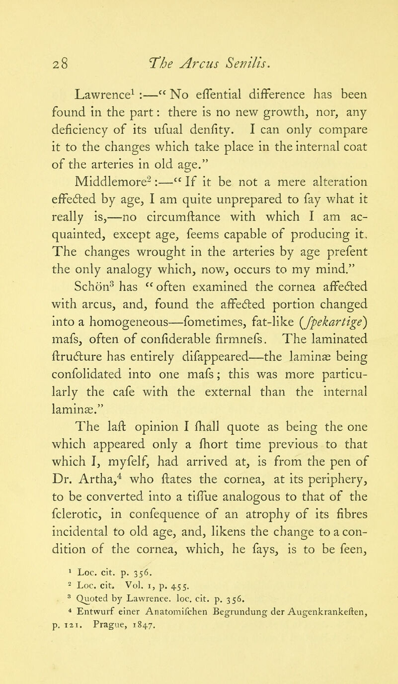 Lawrence^ :— No eflential dilFerence has been found in the part: there is no new growth, nor, any deficiency of its ufual denfity. I can only compare it to the changes which take place in the internal coat of the arteries in old age. Middlemore^:—If it be not a mere alteration efFedled by age, I am quite unprepared to fay what it really is,—no circumftance with which I am ac- quainted, except age, feems capable of producing it. The changes wrought in the arteries by age prefent the only analogy which, now, occurs to my mind. Schon^ has  often examined the cornea affe6led with arcus, and, found the affected portion changed into a homogeneous—fometimes, fat-like {fpekartige) mafs, often of confiderable firmnefs. The laminated ftru6ture has entirely difappeared—the laminae being confolidated into one mafs; this was more particu- larly the cafe with the external than the internal laminae. The laft opinion I fhall quote as being the one which appeared only a fhort time previous to that which I, myfelf, had arrived at, is from the pen of Dr. Artha,^ who ftates the cornea, at its periphery, to be converted into a tiffue analogous to that of the fclerotic, in confequence of an atrophy of its fibres incidental to old age, and, likens the change to a con- dition of the cornea, which, he fays, is to be feen, 1 Loc. cit. p. 356. 2 Loc. cit. Vol. I, p. 455. ^ Quoted by Lawrence, loc. cit. p. 356. * Entwurf einer Anatomifchen Begrundung der Augenkrankeften, p. 121. Prague, 184.7.