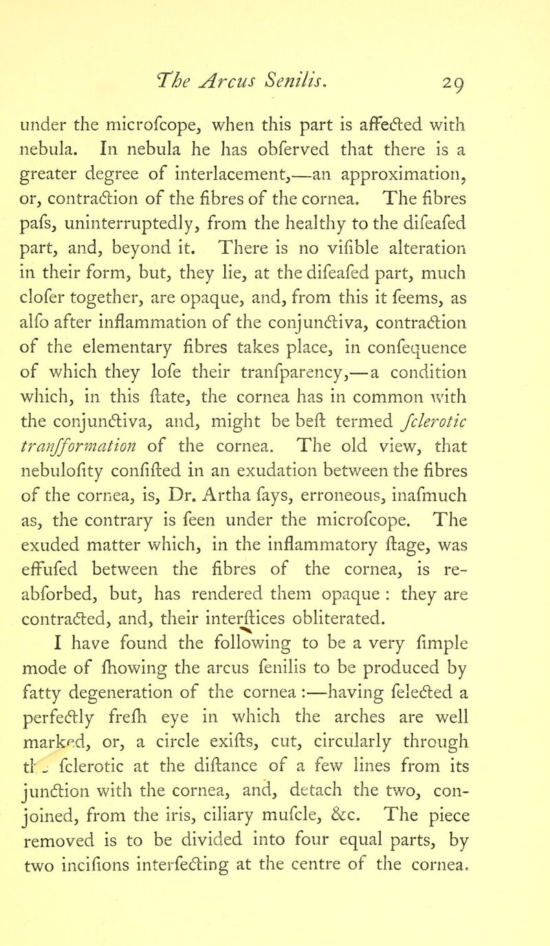 under the microfcope, when this part is afFe(5led with nebula. In nebula he has obferved that there is a greater degree of interlacement,—an approximation^ or, contradion of the fibres of the cornea. The fibres pafs, uninterruptedly, from the healthy to the difeafed part, and, beyond it. There is no vifible alteration in their form, but, they lie, at the difeafed part, much clofer together, are opaque, and, from this it feems, as alfo after inflammation of the conjundliva, contra(!:l:ion of the elementary fibres takes place, in confequence of which they lofe their tranfparency,—a condition which, in this flate, the cornea has in common with the conjunctiva, and, might be beil termed Jclerotic tranfformation of the cornea. The old view, that nebulofity confiiled in an exudation betv/een the fibres of the cornea, is. Dr. Artha fays, erroneous, inafmuch as, the contrary is feen under the microfcope. The exuded matter which, in the inflammatory ilage, was effufed between the fibres of the cornea, is re- abforbed, but, has rendered them opaque : they are contracted, and, their interftices obliterated. I have found the following to be a very fimple mode of fhowing the arcus fenilis to be produced by fatty degeneration of the cornea :—^having feledled a perfectly frefh eye in which the arches are well marked, or, a circle exiils, cut, circularly through tl' fclerotic at the diflance of a few lines from its jundion with the cornea, and, detach the two, con- joined, from the iris, ciliary mufcle, &c. The piece removed is to be divided into four equal parts, by two incifions interfeding at the centre of the cornea.