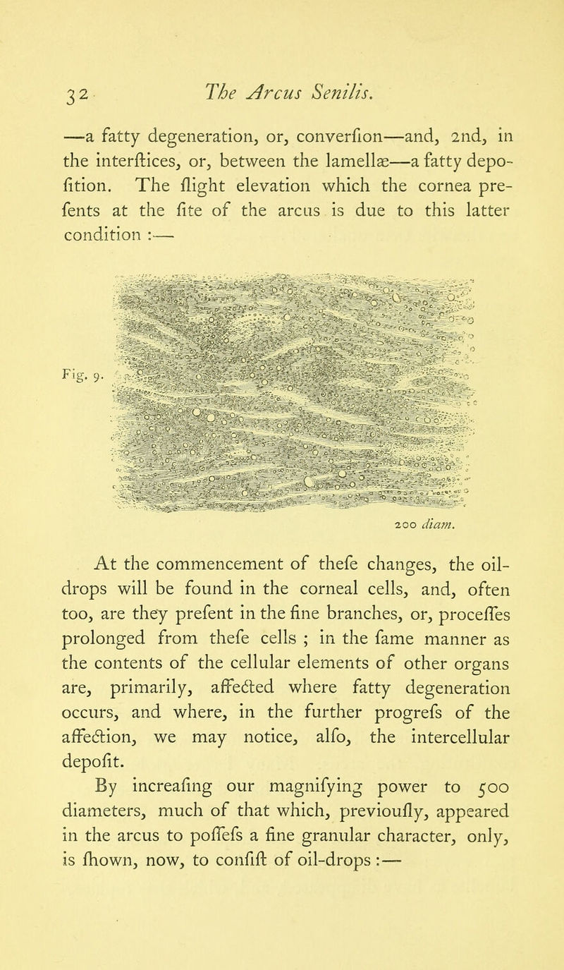 —a fatty degeneration, or, converfion—and, 2nd, in the interftices, or, between the lamellae—a fatty depo- fition. The flight elevation which the cornea pre- fents at the fite of the arcus is due to this latter condition :— Fig. 9. aoo diam. At the commencement of thefe changes, the oil- drops will be found in the corneal cells, and, often too, are they prefent in the fine branches, or, procefles prolonged from thefe cells ; in the fame manner as the contents of the cellular elements of other organs are, primarily, affedled where fatty degeneration occurs, and where, in the further progrefs of the aifedion, we may notice, alfo, the intercellular depofit. By increafing our magnifying power to 500 diameters, much of that which, previoufly, appeared in the arcus to poffefs a fine granular character, only, is fliown, now, to confift of oil-drops :—