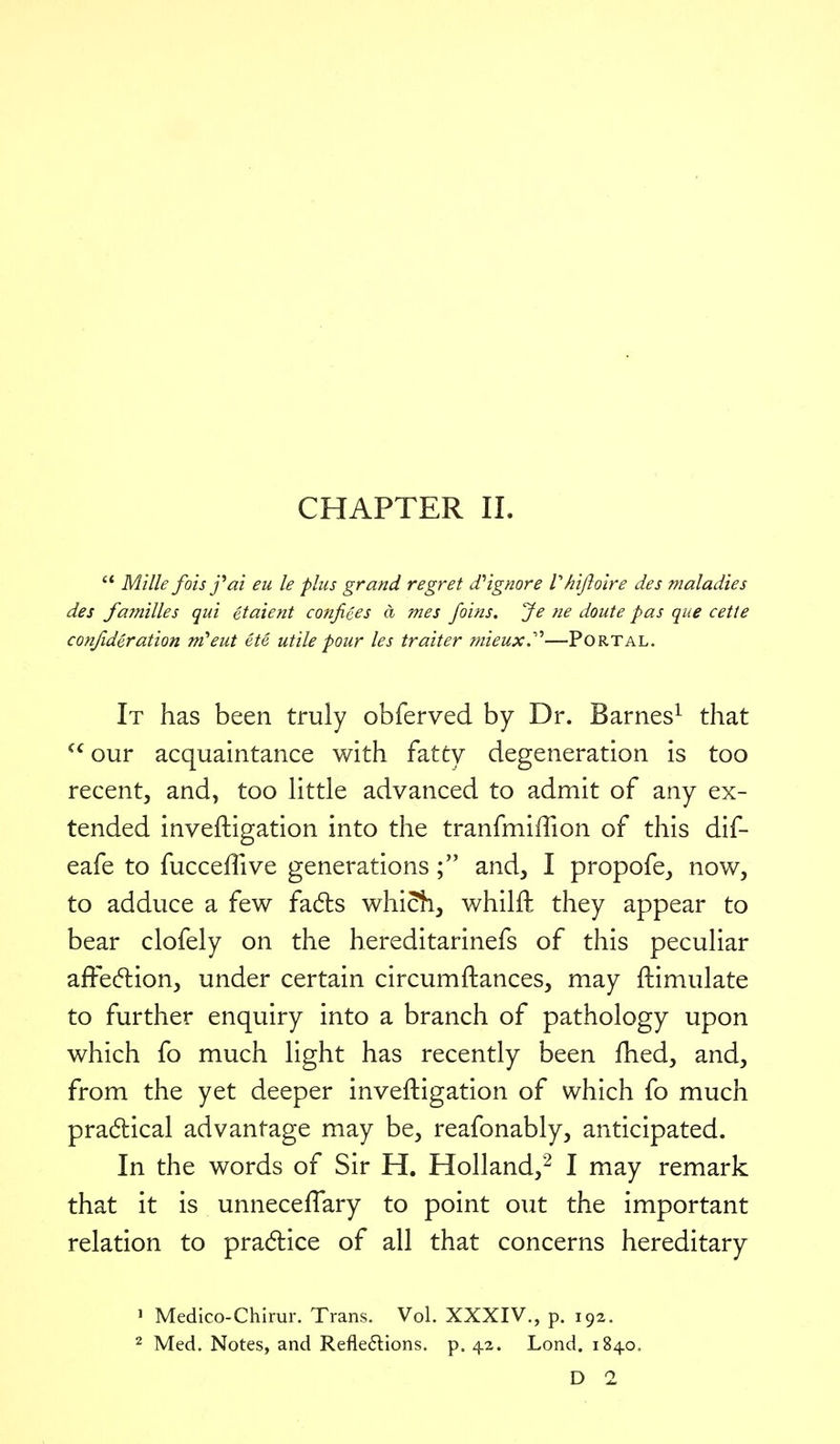 CHAPTER II.  Milk foisj^ai eu le plus grand regret (Tignore Vh'ijioire des maladies des families qui etaient conjiees a mes Joins. Je ne doute pas que cette confideration m'eut etc utile pour les traiter mieux.'''—Portal. It has been truly obferved by Dr. Barnes^ that ^^our acquaintance with fatty degeneration is too recent, and, too Httle advanced to admit of any ex- tended inveftigation into the tranfmiffion of this dif- eafe to fucceffive generationsand, I propofe, now, to adduce a few fa6ls which, whilft they appear to bear clofely on the hereditarinefs of this pecuHar afFecflion, under certain circumftances, may ftimulate to further enquiry into a branch of pathology upon which fo much light has recently been fhed, and, from the yet deeper inveftigation of which fo much pra(5lical advantage may be, reafonably, anticipated. In the words of Sir H. Holland,'^ I may remark that it is unneceflary to point out the important relation to practice of all that concerns hereditary 1 Medico-Chirur. Trans. Vol. XXXIV., p. 192. 2 Med. Notes, and Refle6lions. p. 42. Lond. 1840. D 2