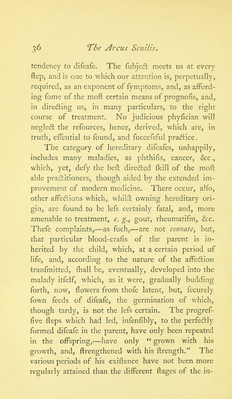 tendency to difeafe. The fubjedl meets us at every ftep, and is one to which our attention is, perpetually^ required, as an exponent of fymptoms, and, as afford- ing fome of the moft certain means of prognofis, and, in diredling us, in many particulars, to the right course of treatment. No judicious phyfician will negle6l the refources, hence, derived, v/hich are, in truth, effential to found, and fuccefsful pradlice. The category of hereditary difeafes, unhappily, includes many maladies, as phthifis, cancer, Scc^, which, yet, defy the bed diredled fkill of the moft able praditloners, though aided by the extended imi- provement of modern medicine. There occur, alfo, other affedtions v/hich, v/hilft owning hereditary ori- gin, are found to be lefs certainly fatal, and, more amenable to treatment, e. g.^ gout, rheumatifm, &c, Thefe complaints,—as fuch,—are not connate^ but, that particular blood-cra(is of the parent is in- herited by the child, which, at a certain period of life, and, according to the nature of the affedion tranfmitted, fhall be, eventually, developed into the malady itfelf, which, as it were, gradually budding forth, now, flowers from thofe latent^ but, fecurely fown feeds of difeafe, the germination of which, though tardy, is not the lefs certain. The progref- five flieps which had led, infenfibly, to the perfedlly formed difeafe in the parent, have only been repeated in the offspring,—have only  grown with his growth, and, ftrengthened with his ftrength. The various periods of his exiftence have not been more regularly attained than the different ftages of the in-