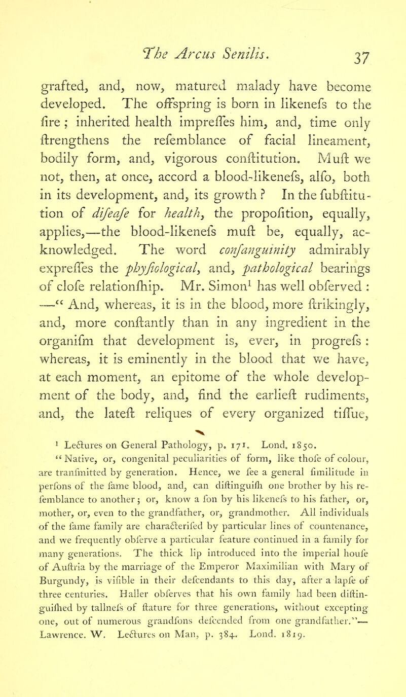 grafted^ and^ now^ matured malady have become developed. The offspring is born in likenefs to the fire ; inherited health impreffes him^ and^ time only ftrengthens the refemblance of facial lineament^ bodily formj and^ vigorous conftitution« Muft we notj then^ at once^ accord a blood-likenefs, alfo^ both in its development^ and^ its growth? In the fubftitu- lion of dijeaje for healthy the proportion, equally^ applies,—the blood-likenefs muft be, equally, ac- knowledged. The word conjanguinity admirably exprelTes the -phyfiologicaly and, pathological bearings of clofe relationfhip^ Mr^ Simon^ has v/ell obferved : — And, whereas, it is in the blood, more ftrikingly, and, more conftantly than in any ingredient in the organifm that development is, ever, in progrefs : whereas, it is eminently in the blood that v/e have, at each moment, an epitome of the whole develop- ment of the body, and, find the earlieft rudiments, and, the lateft reliques of every organized tilTue^ 'V ^ Le6lures on General Pathology, 171. Lond. 1850.  Native, or, congenital peculiarities of form, like thofe of colour, are tranfmitted by generation. Hence^ we fee a general limilitude in perfons of the fame blood, and, can diftinguifh one brother by his re- femblance to another 5 or, know a fon by his likenefs to his father, or, mother, or, even to the grandfather, or, grandmother. All individuals of the fame family are charafterifed by particular lines of countenancCj and we frequently obferve a particular feature continued in a family for many generations. The thick lip introduced into the imperial houfe of Auftria by the marriage of the Emperor Maximilian with Mary of Burgundy, is vifible in their defcendants to this day, after a lapfe of three centuries. Haller obferves that his own family had been diftin- guifhed by tallnefs of ftature for three generations, without excepting one, out of numerous grandfons defcended from one grandfatlier.— Lawrence. W. Leftures on Man, p. 384.. Lond. 1819.