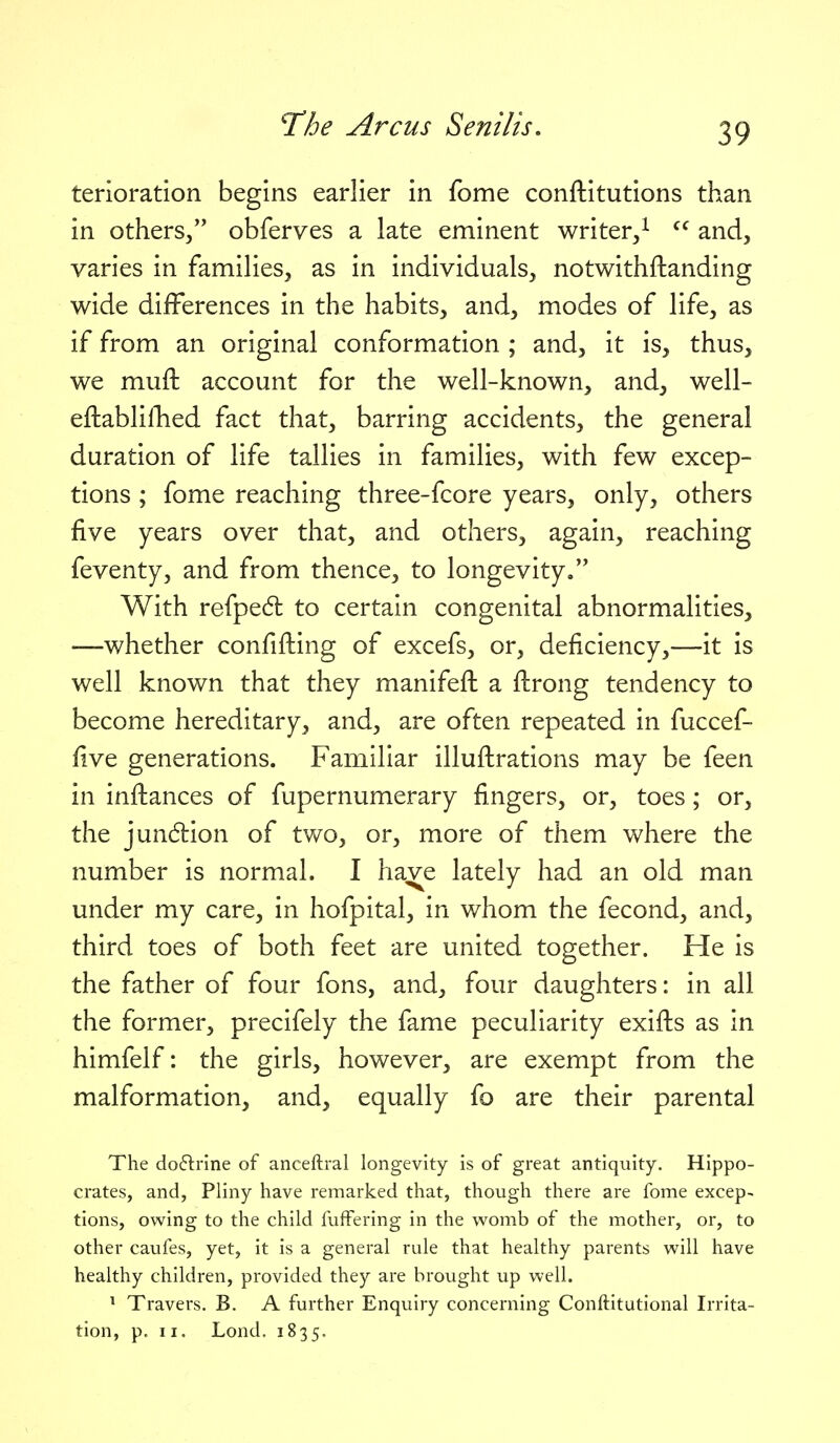 terioration begins earlier in fome conftitutions than in others/' obferves a late eminent writer,^  and, varies in families, as in individuals, notwithftanding wide differences in the habits, and, modes of life, as if from an original conformation ; and, it is, thus, we muft account for the well-known, and, well- eftablillied fact that, barring accidents, the general duration of life tallies in families, with few excep- tions ; fome reaching three-fcore years, only, others five years over that, and others, again, reaching feventy, and from thence, to longevity, With refpedl to certain congenital abnormalities, —whether confifting of excefs, or, deficiency,—it is well known that they manifeft a flrong tendency to become hereditary, and, are often repeated in fuccef- five generations. Familiar illuilrations may be feen in inftances of fupernumerary fingers, or, toes; or, the jundiion of two, or, more of them where the number is normal. I have lately had an old man under my care, in hofpital, in whom the fecond, and, third toes of both feet are united together. He is the father of four fons, and, four daughters: in all the former, precifely the fame peculiarity exifts as in himfelf: the girls, however, are exempt from the malformation, and, equally fo are their parental The do6lrine of anceftral longevity is of great antiquity. Hippo- crates, and, Pliny have remarked that, though there are fome excep- tions, owing to the child fulfering in the womb of the mother, or, to other caufes, yet, it is a general rule that healthy parents will have healthy children, provided they are brought up well. ' Travers. B. A further Enquiry concerning Conftitutional Irrita- tion, p. II. Lond. 1835.