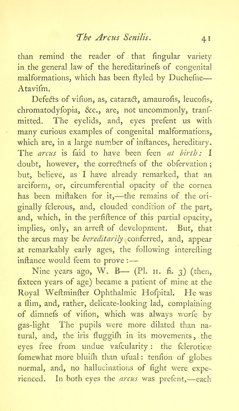 than remind the reader of that lingular variety in th^ general law of the hereditarinefs of congenital malformations^ which has been ftyled by Diichefne— Atavifm. Defe(5ls of vilion^ as, cataradl, amaurofis, leucofis, chromatodyfopia, &c., are, not uncommonly, tranf- mitted. The eyelids, and, eyes prefent us with - many curious examples of congenital malformations, which are, in a large number of inftances, hereditary. The arcus is faid to have been feen at birth: I doubt, however, the corredlnefs of the obfervation; but, believe, as I have already remarked, that an arciform, or, circumferential opacity of the cornea has been miftaken for it,—the remains of the ori- ginally fclerous, and, clouded condition of the part, and, which, in the perfiftence of this partial opacity, implies, only, an arreft of development. But, that the arcus may be hereditarily conferred, and, appear at remarkably early ages, the following interefting inftance would feem to prove :— Nine years ago, W. B— (PL 11. fi. 3) (then, fixteen years of age) became a patient of mine at the Royal Weftminfter Ophthalmic Hofpital. He was a llim, and, rather, delicate-looking lad, complaining of dimnefs of vifion, which was always v/orfe by gas-light The pupils were more dilated than na- tural, and, the iris iluggifh in its movements, the eyes free from undue vafcularity: the fclerotica: fomewhat more bluifh than ufual: tenfion of globes normal, and, no hallucinations of fight were expe- rienced. In both eyes the arcus was prefent,—each