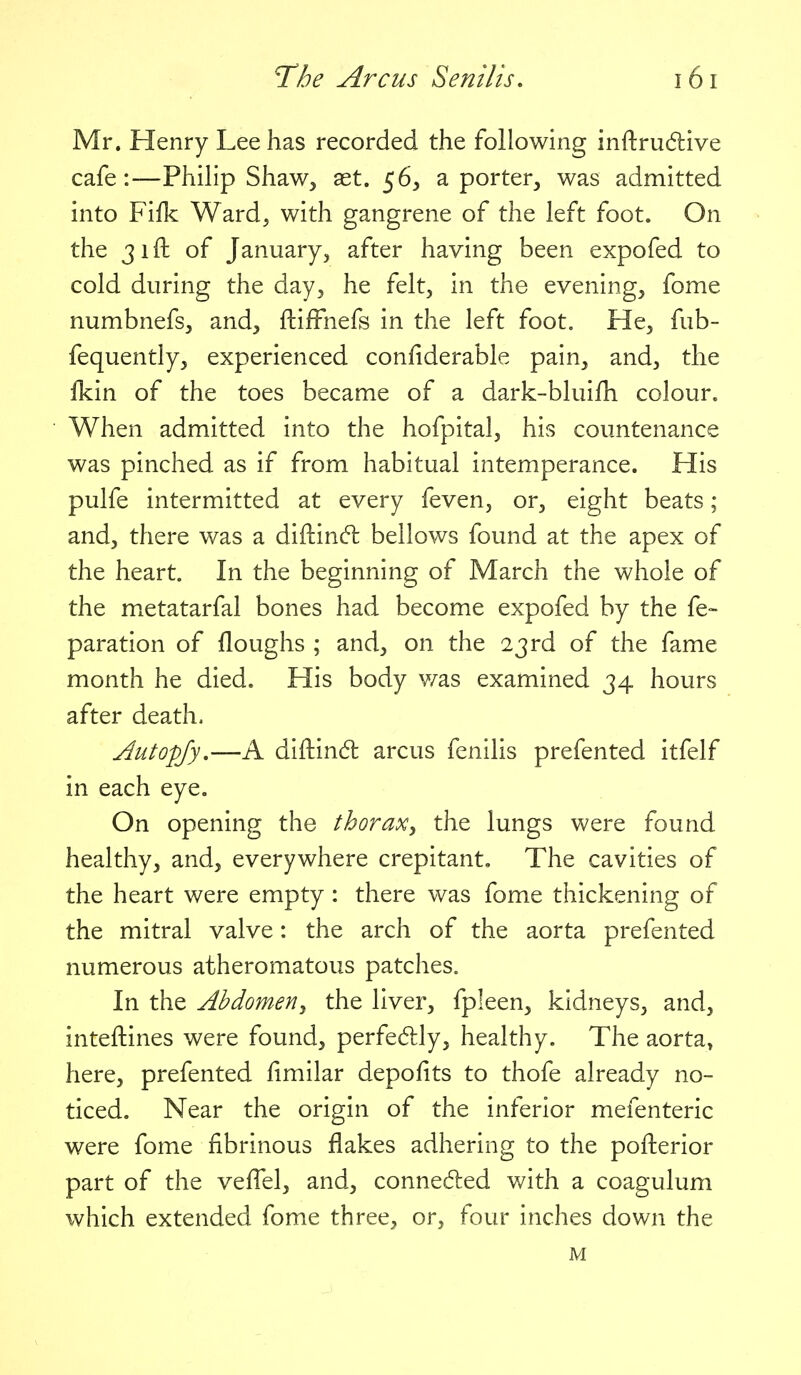 Mr. Henry Lee has recorded the following inftru6live cafe:—Philip Shaw, ast. 56, a porter, was admitted into Fifk Ward, with gangrene of the left foot. On the 31ft of January, after having been expofed to cold during the day, he felt, in the evening, fome numbnefs, and, ftifFnefs in the left foot. He, fub- fequently, experienced confiderable pain, and, the fkin of the toes became of a dark-bluifh colour. When admitted into the hofpital, his countenance was pinched as if from habitual intemperance. His pulfe intermitted at every feven, or, eight beats; and, there was a diftinc^l bellows found at the apex of the heart. In the beginning of March the whole of the m^etatarfal bones had become expofed by the fe- paration of floughs ; and, on the 23 rd of the fame month he died. His body v/as examined 34 hours after death. Autopjy,—A diftin6i: arcus fenilis prefented itfelf in each eye. On opening the thoraXy the lungs were found, healthy, and, everywhere crepitant. The cavities of the heart were empty : there was fome thickening of the mitral valve: the arch of the aorta prefented numerous atheromatous patches. In the Abdomeriy the liver, fpleen, kidneys, and, inteftines were found, perfedly, healthy. The aorta» here, prefented fimilar depofits to thofe already no- ticed. Near the origin of the inferior mefenteric were fome fibrinous flakes adhering to the pofterior part of the veflel, and, conneded with a coagulum which extended fome three, or, four inches down the M