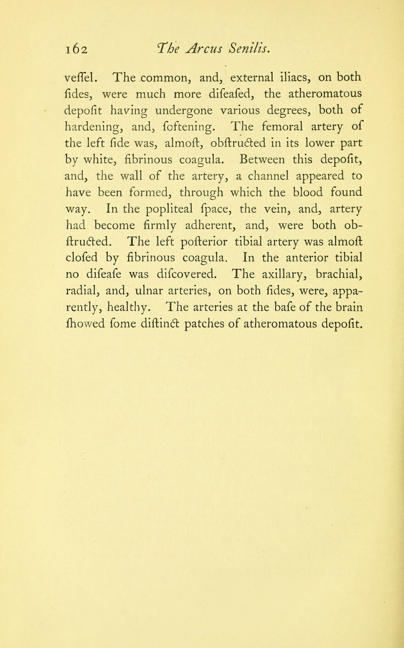 vefTel. The common, and, external iliacs, on both fides, were much more difeafed, the atheromatous depofit having undergone various degrees, both of hardening, and, foftening. The femoral artery of the left fide was, almoft, obftruded in its lower part by white, fibrinous coagula. Between this depofit, and, the wall of the artery, a channel appeared to have been formed, through which the blood found way. In the popliteal fpace, the vein, and, artery had become firmly adherent, and, were both ob- fl:ru6led. The left pofi:erior tibial artery was almofi: clofed by fibrinous coagula. In the anterior tibial no difeafe was difcovered. The axillary, brachial, radial, and, ulnar arteries, on both fides, were, appa- rently, healthy. The arteries at the bafe of the brain fhowed fome diftind: patches of atheromatous depofit.