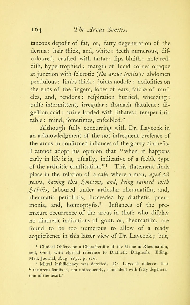 taneous depofit of fat, or, fatty degeneration of the derma: hair thick, and, white: teeth numerous, dif- coloured, crufted with tartar: hps bluifh : nofe red- difh, hypertrophied ; margin of kicid cornea opaque at jundtion with fclerotic {the arcus fenilis) : abdomen pendulous: hmbs thick : joints nodofe : nodofities on the ends of the fingers, lobes of ears, fafcias of muf- cles, and, tendons : refpiration hurried, wheezing: pulfe intermittent, irregular : ftomach flatulent: di- geftion acid : urine loaded with lithates : temper irri- table : mind, fometimes, enfeebled. Although fully concurring v/ith Dr. Laycock in an acknowledgment of the not infrequent prefence of the arcus in confirmed inftances of the gouty diathcfis, I cannot adopt his opinion that ^^when it happens early in life it is, ufually, indicative of a feeble type of the arthritic conftitution. ^ This ftatement finds place in the relation of a cafe where a man, aged 28 years^ having this Jymponiy and^ being tainted with fyphilis, laboured under articular rheumatifm, and, rheumatic perioftitis, fucceeded by diathetic pneu- monia, and, hoemoptyfis.^ Inftances of the pre- mature occurrence of the arcus in thofe who difplay no diathetic indications of gout, or, rheumatifm, are found to be too numerous to allow of a ready acquiefcence in this latter view of Dr. Laycock ; but, 1 Clinical Obferv. on a Charafleriftic of the Urine in Rheumatifm, and, Gout, with efpecial reference to Diathetic Diagnofis. Eding. Med. Journal, Aug. 1857, p. 116. 2 Mitral infufficiency was dete6led. Dr. Laycock obferves that the arcus fenilis is, not unfrequently, coincident with fatty degenera- tion of the heart.