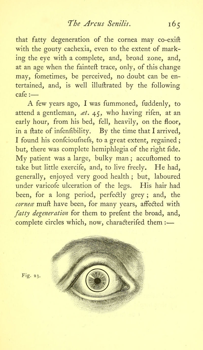 that fatty degeneration of the cornea may co-exift with the gouty cachexia^ even to the extent of mark- ing the eye with a complete, and, broad zone, and, at an age when the fainteft trace, only, of this change may, fometimes, be perceived, no doubt can be en- tertained, and, is well illuftrated by the following cafe:— A few years ago, I was fummoned, fuddenly, to attend a gentleman, at, 45^ who having rifen, at an early hour, from his bed, fell, heavily, on the floor, in a ftate of infenfibility. By the time that I arrived, I found his confcioufnefs, to a great extent, regained; but, there was complete hemiphlegia of the right fide. My patient was a large, bulky man; accuftomed to take but little exercife, and, to live freely. He had, generally, enjoyed very good health ; but, laboured under varicofe ulceration of the legs. His hair had been, for a long period, perfedtly grey ; and, the cornece muft have been, for many years, affeded with fatty degeneration for them to prefent the broad, and, complete circles which, now, charadlerifed them :—-