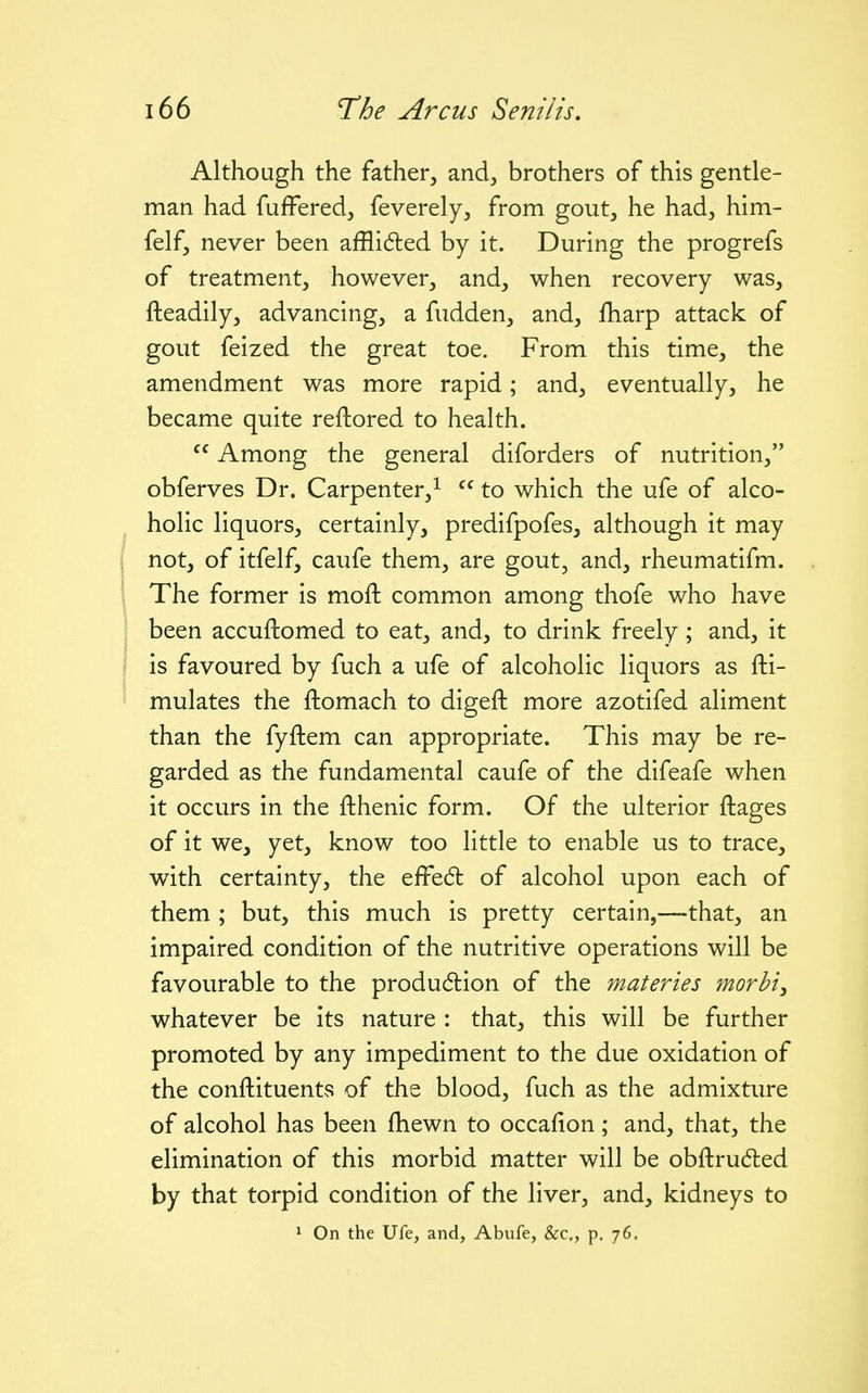 Although the father, and, brothers of this gentle- man had fuffered, feverely, from gout, he had, him- felf, never been affli6led by it. During the progrefs of treatment, however, and, when recovery was, fteadily, advancing, a fudden, and, fharp attack of gout feized the great toe. From this time, the amendment was more rapid; and, eventually, he became quite reftored to health.  Among the general diforders of nutrition, obferves Dr. Carpenter,^ to which the ufe of alco- holic liquors, certainly, predifpofes, although it may not, of itfelf, caufe them, are gout, and, rheumatifm. The former is moft common among thofe who have been accuftomed to eat, and, to drink freely; and, it is favoured by fuch a ufe of alcoholic liquors as fti- mulates the ftomach to digeft more azotifed aliment than the fyftem can appropriate. This may be re- garded as the fundamental caufe of the difeafe when it occurs in the fthenic form. Of the ulterior ftages of it we, yet, know too little to enable us to trace, with certainty, the efFedl of alcohol upon each of them ; but, this much is pretty certain,—that, an impaired condition of the nutritive operations will be favourable to the produ6tion of the materies morhi^ whatever be its nature : that, this will be further promoted by any impediment to the due oxidation of the conftituents of the blood, fuch as the admixture of alcohol has been fhewn to occafion; and, that, the elimination of this morbid matter will be obftruded by that torpid condition of the liver, and, kidneys to