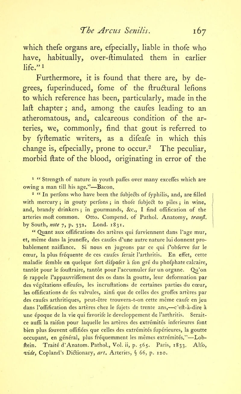 which thefe organs are, efpecially, liable in thofe who have, habitually, over-ftimulated them in earlier life.i Furthermore, it is found that there are, by de- grees, fuperinduced, fome of the ftru6lural lefions to which reference has been, particularly, made in the laft chapter ; and, among the caufes leading to an atheromatous, and, calcareous condition of the ar- teries, we, commonly, find that gout is referred to by fyftematic writers, as a difeafe in which this change is, efpecially, prone to occur.^ The peculiar, morbid ftate of the blood, originating in error of the *  Strength of nature in youth pafles over many excefles which are owing a man till his age.—Bacon. 2  In perfons who have been the fubjeds of fyphilis, and, are filled with mercury; in gouty perfons j in thofe fubjeil to piles \ in wine, and, brandy drinkers ; in gourmands, &c., I find offification of the arteries moft common. Otto. Compend. of Pathol. Anatomy, tranjl. by South, note 7, p. 332. Lond. 1831.  Quant aux ofiifications des arteres qui furviennent dans I'age mur, et, meme dans la jeunelfe, des caufes d'une autre nature lui donnent pro- bablement naiffance. Si nous en jugeons par ce qui f'obferve fur le coeur, la plus frequente de ces caufes ferait I'arthritis. En effet, cette maladie femble en quelque fort difpofer a fon gre du phofphate calcaire, tantot pour le foultraire, tantot pour I'accumuler fur un organe. Qu'on fe rappele I'appauvriffement des os dans la goutte, leur deformation par des vegetations olfeufes, les incruftations de certaines parties du coeur, les oflifications de fes valvules, ainfi que de celles des grolfes arteres par des caufes arthritiques, peut-etre trouvera-t-on cette meme caufe en jeu dans roffification des arteres chez le fujets de trente ans,—c'eft-a-dire a une epoque de la vie qui favorife le developpement de I'arthritis. Serait- ce aufli la raifon pour laquelle les arteres des extremites inferieures font bien plus fouvent ofiifiees que celles des extremites fuperieures, la goutte occupant, en general, plus frequemment les memes extremites,—Lob- ftein. Traite d'Anatom. Pathol, Vol. ii, p. 565. Paris, 1833, Alfo, 'vide, Copland's Dictionary, art. Arteries, § 66, p. 120.