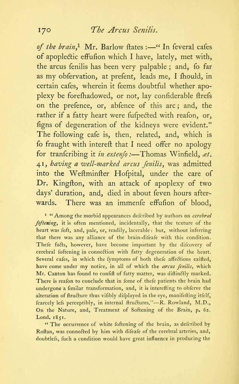 of the brain^ Mr. Barlow ftates :— In feveral cafes of apopledlic efFufion which I have,, lately, met with, the arcus fenilis has been very palpable ; and, fo far as my obfervation, at prefent, leads me, I fhould, in certain cafes, wherein it feems doubtful whether apo- plexy be forefhadowed, or not, lay confiderable ftrefs on the prefence, or, abfence of this arc; and, the rather if a fatty heart were fufpedted with reafon, or, figns of degeneration of the kidneys were evident. The following cafe is, then, related, and, which is fo fraught with intereft that I need offer no apology for tranfcribing it in extenjo:—Thomas Winfield, 41, having a well-marked arcus fenilis, was admitted into the Weftminfter Hofpital, under the care of Dr. Kingfton, with an attack of apoplexy of two days' duration, and, died in about feven hours after- wards. There was an immenfe effufion of blood, ^ Among the morbid appearances defcribed by' authors on cerebral fofteningy it is often mentioned, incidentally, that the texture of the heart was foft, and, pale, or, readily, lacerable : but, without inferring that there was any alliance of the brain-difeafe with this condition. Thefe fa6ls, however, have become important by the difcovery of cerebral foftening in conne6lion with fatty degeneration of the heart. Several cafes, in which the fymptoms of both thefe affeftions exifted, have come under my notice, in all of which the arcus fenilis, which Mr. Canton has found to confift of fatty matter, was diftinflly marked. There is reafon to conclude that in fome of thefe patients the brain had undergone a fimilar transformation, and, it is intereftmg to obferve the alteration of ftru6lure thus vifibly difplayed in the eye, manifefting itfelf, fcarcely lefs perceptibly, in internal ftruftures.—R. Rowland, M.D., On the Nature, and. Treatment of Softening of the Brain, p. 62. Lond. 18 51.  The occurrence of white foftening of the brain, as defcribed by Roftan, was conne6led by him with difeafe of the cerebral arteries, and, doubtlefs, fuch a condition would have great influence in producing the