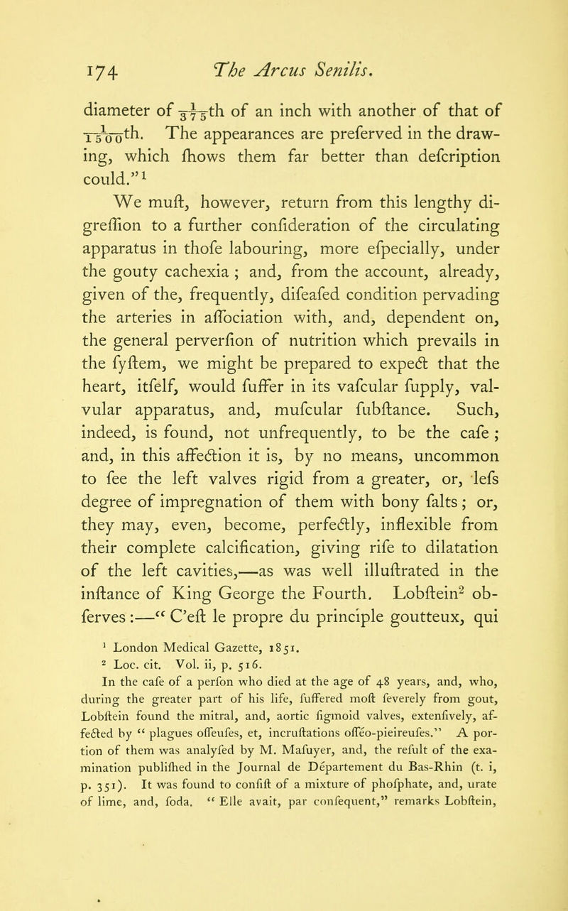 diameter of sys-th of an inch with another of that of T5~oo^h* 'The appearances are preferved in the draw- ing, which fhows them far better than defcription could.! We muft, however, return from this lengthy di- greffion to a further confideration of the circulating apparatus in thofe labouring, more efpecially, under the gouty cachexia ; and, from the account, already, given of the, frequently, difeafed condition pervading the arteries in affociation with, and, dependent on, the general perverfion of nutrition which prevails in the fyftem, we might be prepared to expedl that the heart, itfelf, would fuffer in its vafcular fupply, val- vular apparatus, and, mufcular fubftance. Such, indeed, is found, not unfrequently, to be the cafe ; and, in this affedlion it is, by no means, uncommon to fee the left valves rigid from a greater, or, lefs degree of impregnation of them with bony falts; or, they may, even, become, perfe6lly, inflexible from their complete calcification, giving rife to dilatation of the left cavities,—as was well illuftrated in the inftance of King George the Fourth. Lobftein^ ob- ferves :— C'efl: le propre du principle goutteux, qui ' London Medical Gazette, 1851. 2 Loc. cit. Vol. ii, p. 516. In the cafe of a perfon who died at the age of 48 years, and, who, during the greater part of his life, fuffered moft feverely from gout, Lobllein found the mitral, and, aortic figmoid valves, extenfively, af- fefted by  plagues ofleufes, et, incruftations olTeo-pieireufes. A por- tion of them was analyfed by M. Mafuyer, and, the refult of the exa- mination publifhed in the Journal de Departement du Bas-Rhin (t. i, p. 351). It was found to confift of a mixture of phofphate, and, urate of lime, and, foda.  Elle avait, par confequent, remarks Lobftein,