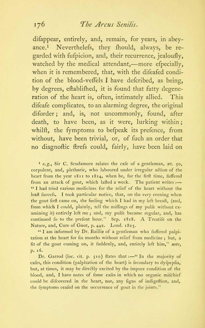 difappear, entirely, and, remain, for years, in abey- ance.^ Neverthelefs, they fhoiild, always, be re- garded with fufpicion, and, their recurrence, jealoufly, watched by the medical attendant,—more efpecially, when it is remembered, that, with the difeafed condi- tion of the blood-veflels I have defcribed, as being, by degrees, eftablifhed, it is found that fatty degene- ration of the heart is, often, intimately allied. This difeafe complicates, to an alarming degree, the original diforder; and, is, not uncommonly, found, after death, to have been, as it were, lurking within; whilft, the fymptoms to befpeak its prefence, from without, have been trivial, or, of fuch an order that no diagnoftic fhrefs could, fairly, have been laid on 1 e.g,^ Sir C. Scudamore relates the cafe of a gentleman, ast. 50, corpulent, and, plethoric, who laboured under irregular aftion of the heart from the year 1811 to 1814, when he, for the firft time, fuffered from an attack of gout, which lafted a week. The patient writes :— *' I had tried various medicines for the relief of the heart without the leaft fuccefs, I took particular notice, that, on the very evening when the gout firft came on, the feeling which I had in my left breaft, (and, from which I could, plainly, tell the miffings of my pulfe without ex- amining it) entirely left me j and, my pulfe became regular, and, has continued fo to the prefent hour. Sep. 1818. A Treatife on the Nature, and, Cure of Gout, p. 44.2. Lond. 1823. I am informed by Dr. Baillie of a gentleman who fuffered palpi- tation at the heart for fix months without relief from medicine ; but, a fit of the gout coming on, it fuddenly, and, entirely left him, notey p. 16. Dr. Garrod (loc. cit. p. 510) ftates that:—In the majority of cafes, this condition (palpitation of the heart) is fecondary to dyfpepfia, but, at times, it may be directly excited by the impure condition of the blood, and, I have notes of fome cafes in which no organic mifchief could be difcovered in the heart, nor, any figns of indigeftion, and, the fymptoms ceafed on the occurrence of gout in the joints.