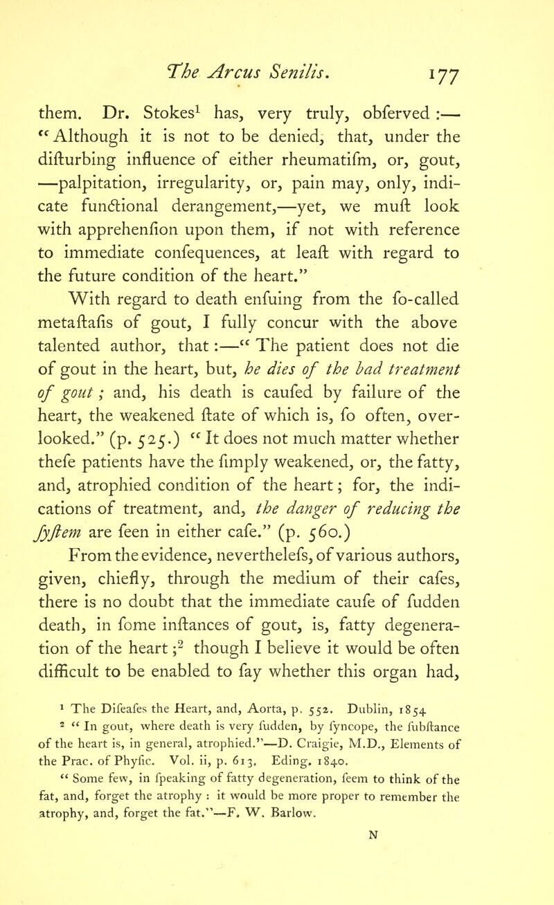 them. Dr. Stokes^ has, very truly, obferved :— Although it is not to be denied, that, under the difturbing influence of either rheumatifm, or, gout, —palpitation, irregularity, or, pain may, only, indi- cate fun6lional derangement,—yet, we muft look with apprehenfion upon them, if not with reference to immediate confequences, at leafl: with regard to the future condition of the heart. With regard to death enfuing from the fo-called metaftafis of gout, I fully concur with the above talented author, that:— The patient does not die of gout in the heart, but, he dies of the had treatment of gout; and, his death is caufed by failure of the heart, the weakened fliate of which is, fo often, over- looked. (p. 525.) It does not much matter whether thefe patients have the fimply weakened, or, the fatty, and, atrophied condition of the heart; for, the indi- cations of treatment, and, the danger of reducing the Jyfiem are feen in either cafe. (p. 560.) From the evidence, neverthelefs, of various authors, given, chiefly, through the medium of their cafes, there is no doubt that the immediate caufe of fudden death, in feme infliances of gout, is, fatty degenera- tion of the heart ;^ though I believe it would be often difficult to be enabled to fay whether this organ had, ^ The Difeafes the Heart, and, Aorta, p. 552. Dublin, 1854 2  In gout, where death is very fudden, by fyncope, the fubftance of the heart is, in general, atrophied.—D. Craigie, M.D., Elements of the Prac. of Phyfic. Vol. ii, p. 613. Eding. 1840.  Some few, in fpeaking of fatty degeneration, feem to think of the fat, and, forget the atrophy : it would be more proper to remember the atrophy, and, forget the fat.—F. W. Barlow. N