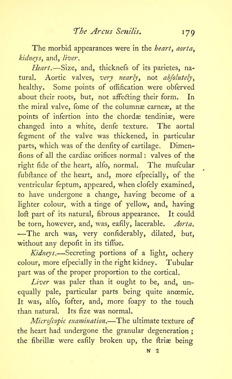 The morbid appearances were in the hearty aorta^ kidneys^ and, liver. Heart,—Size, and, thicknefs of its parietes, na- tural. Aortic valves, very nearly^ not abjolutely^ healthy. Some points of offification were obferved about their roots, but, not afFedling their form. In the miral valve, fome of the columnas carneae, at the points of infertion into the chordae tendinias, were changed into a white, denfe texture. The aortal fegment of the valve was thickened, in particular parts, which was of the denfity of cartilage. Dimen- fions of all the cardiac orifices normal: valves of the right fide of the heart, alfo, normal. The mufcular fub{l:ance of the heart, and, more efpecially, of the ventricular feptum, appeared, when clofely examined, to have undergone a change, having become of a lighter colour, with a tinge of yellow, and, having lofh part of its natural, fibrous appearance. It could be torn, however, and, was, eafily, lacerable. Aorta, —The arch was, very confiderably, dilated, but, without any depofit in its tifTue. Kidneys.—Secreting portions of a light, ochery colour, more efpecially in the right kidney. Tubular part was of the proper proportion to the cortical. Liver was paler than it ought to be, and, un- equally pale, particular parts being quite anoemic. It was, alfo, fofter, and, more foapy to the touch than natural. Its fize was normal. Microfcopic examination,—The ultimate texture of the heart had undergone the granular degeneration ; the fibrillae were eafily broken up, the flrias being N %