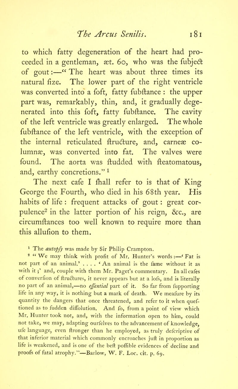 to which fatty degeneration of the heart had pro- ceeded in a gentleman, ast. 60, who was the fubjed: of gout:— The heart was about three times its natural fize. The lower part of the right ventricle was converted into a foft, fatty fubftance : the upper part was, remarkably, thin, and, it gradually dege- nerated into this foft, fatty fubftance. The cavity of the left ventricle was greatly enlarged. The whole fubftance of the left ventricle, with the exception of the internal reticulated ftrudlure, and, carneas co- lumnas, was converted into fat. The valves were found. The aorta was ftudded with fteatomatous, and, earthy concretions. ^ The next cafe I fhall refer to is that of King George the Fourth, who died in his 68 th year. His habits of life : frequent attacks of gout: great cor- pulence^ in the latter portion of his reign, &c., are circumftances too well known to require more than this allufion to them. 1 The autopfy was made by Sir Philip Crampton. 2  We may think with profit of Mr. Hunter's words :—' Fat is not part of an animal.' .... * An animal is the fame without it as with it j' and, couple with them Mr. Paget's commentary. In all cafes of converfion of ftruflures, it never appears but at a lofs, and is literally no part of an animal,—no eff'ential part of it. So far from fupporting life in any way, it is nothing but a mark of death. We meafure by its quantity the dangers that once threatened, and refer to it when quef- tioned as to fudden diffolution. And To, from a point of view which Mr. Hunter took not, and, with the information open to him, could not take, we may, adapting ourfelves to the advancement of knowledge, ufe language, even ftronger than he employed, as truly defcriptive of that inferior material which commonly encroaches juft in proportion as life is weakened, and is one of the beft poflible evidences of decline and proofs of fatal atrophy.—Barlow, W. F. Loc. cit. p. 69.