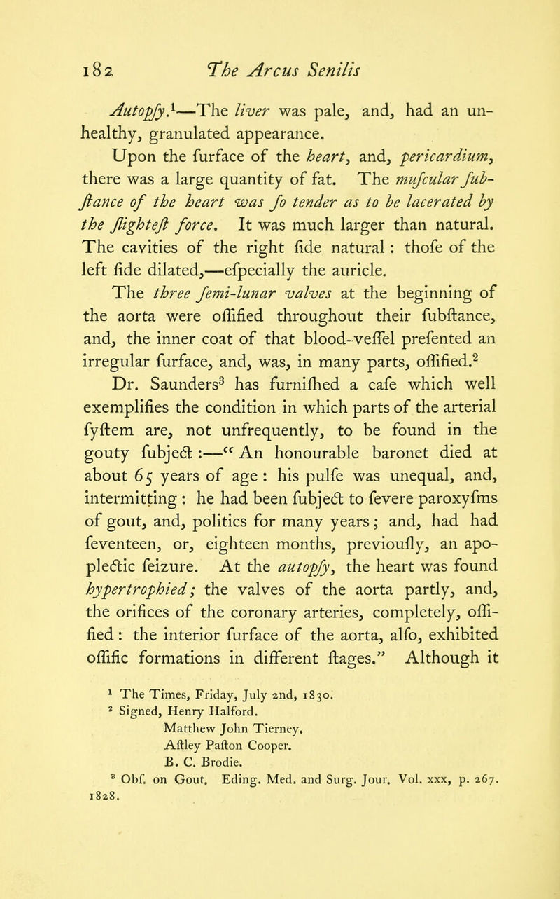 Autopfy}—The liver was pale, and, had an un- healthy, granulated appearance. Upon the furface of the hearty and, -pericardium^ there was a large quantity of fat. The mujcular Jub- ftance of the heart was Jo tender as to he lacerated by the flight eft force. It was much larger than natural. The cavities of the right fide natural : thofe of the left fide dilated,—efpecially the auricle. The three Jemi-lunar valves at the beginning of the aorta were ofTified throughout their fubftance, and, the inner coat of that blood-veflel prefented an irregular furface, and, was, in many parts, oflified.^ Dr. Saunders^ has furnifhed a cafe which well exemplifies the condition in which parts of the arterial fyftem are, not unfrequently, to be found in the gouty fubjed :—An honourable baronet died at about 65 years of age : his pulfe was unequal, and, intermitting : he had been fubje(5t to fevere paroxyfms of gout, and, politics for many years; and, had had feventeen, or, eighteen months, previoufly, an apo- pledlic feizure. At the autopfy^ the heart was found hypertrophied; the valves of the aorta partly, and, the orifices of the coronary arteries, completely, ofii- fied: the interior furface of the aorta, alfo, exhibited oflific formations in different flages. Although it * The Times, Friday, July 2nd, 1830. 2 Signed, Henry Halford. Matthew John Tierney. Aftley Pafton Cooper. B. C. Brodie. ^ Obf. on Gout. Eding. Med. and Surg. Jour. Vol. xxx, p. 267. 1828.