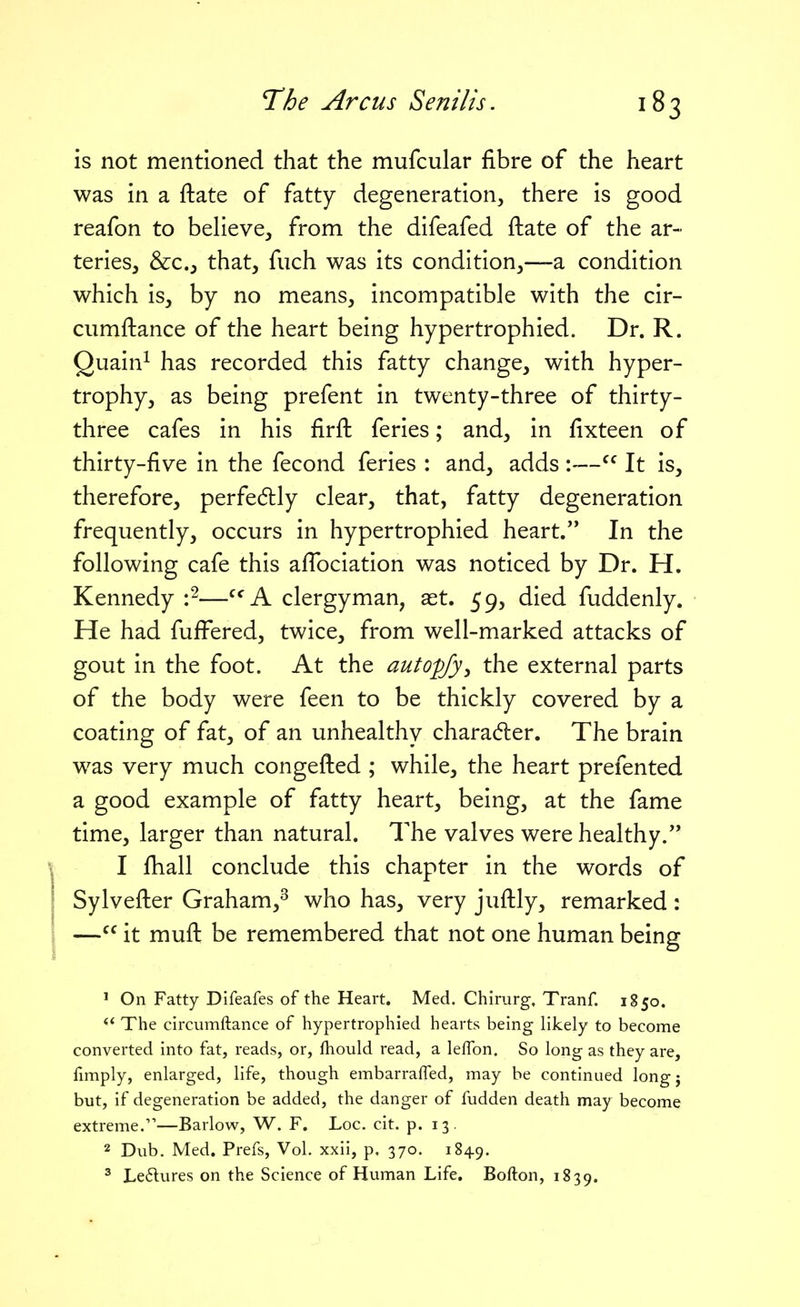 is not mentioned that the mufcular fibre of the heart was in a ftate of fatty degeneration, there is good reafon to beHeve, from the difeafed ftate of the ar- teries, &Co that, fiich was its condition,—a condition which is, by no means, incompatible with the cir- ciimftance of the heart being hypertrophied. Dr. R. Quain^ has recorded this fatty change, with hyper- trophy, as being prefent in twenty-three of thirty- three cafes in his firft feries; and, in fixteen of thirty-five in the fecond feries : and, adds — It is, therefore, perfedlly clear, that, fatty degeneration frequently, occurs in hypertrophied heart. In the following cafe this afTociation was noticed by Dr. H. Kennedy —^^'A clergyman, aet. 59, died fuddenly. He had fuffered, twice, from well-marked attacks of gout in the foot. At the autopfy^ the external parts of the body were feen to be thickly covered by a coating of fat, of an unhealthy character. The brain was very much congefted ; while, the heart prefented a good example of fatty heart, being, at the fame time, larger than natural. The valves were healthy. I fhall conclude this chapter in the words of Sylvefler Graham,^ who has, very jufhly, remarked : — it muft be remembered that not one human being ' On Fatty Difeafes of the Heart. Med. Chirurg, Tranf. 1850.  The circumftance of hypertrophied hearts being likely to become converted into fat, reads, or, fhould read, a lelTon. So long as they are, fimply, enlarged, life, though embarraffed, may be continued longj but, if degeneration be added, the danger of fudden death may become extreme/'—Barlow, W. F. Loc. cit. p. 13. 2 Dub. Med. Prefs, Vol. xxii, p. 370. 1849. ^ Ledures on the Science of Human Life. Bofton, 1839.