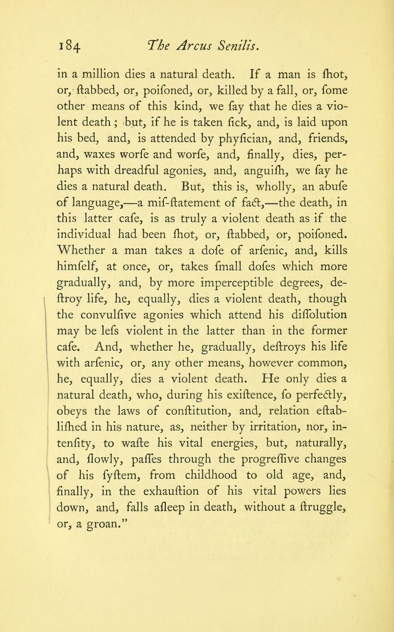 in a million dies a natural death. If a man is fhot, or/ ftabbed, or, poifoned, or, killed by a fall, or, fome other means of this kind, we fay that he dies a vio- lent death; but, if he is taken fick, and, is laid upon his bed, and, is attended by phyfician, and, friends, and, waxes worfe and worfe, and, finally, dies, per- haps with dreadful agonies, and, anguifh, we fay he dies a natural death. But, this is, wholly, an abufe of language,—a mif-ftatement of fad:,—the death, in this latter cafe, is as truly a violent death as if the individual had been fhot, or, ftabbed, or, poifoned. Whether a man takes a dofe of arfenic, and, kills himfelf, at once, or, takes fmall dofes which more gradually, and, by more imperceptible degrees, de- ftroy life, he, equally, dies a violent death, though the convulfive agonies which attend his diffolution may be lefs violent in the latter than in the former cafe. And, whether he, gradually, deftroys his life with arfenic, or, any other means, however common, he, equally, dies a violent death. He only dies a natural death, who, during his exiftence, fo perfe6tly, obeys the laws of conftitution, and, relation eftab- lifhed in his nature, as, neither by irritation, nor, in- tenfity, to wafte his vital energies, but, naturally, and, flowly, pafTes through the progreffive changes of his fyftem, from childhood to old age, and, finally, in the exhauftion of his vital powers lies down, and, falls afleep in death, without a ftruggle, or, a groan.