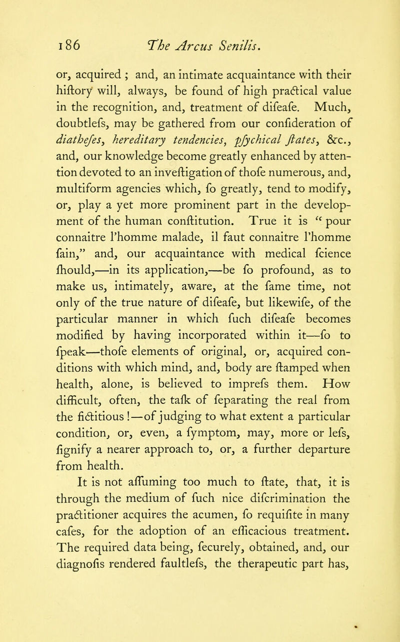 or, acquired ; and, an intimate acquaintance with their hiftory will, always, be found of high pra(5lical value in the recognition, and, treatment of difeafe. Much, doubtlefs, may be gathered from our confideration of diathefes^ hereditary tendencies, pfychical JlateSy &:c., and, our knowledge become greatly enhanced by atten- tion devoted to an inveftigation of thofe numerous, and, multiform agencies which, fo greatly, tend to modify, or, play a yet more prominent part in the develop- ment of the human conftitution. True it is pour connaitre Thomme malade, il faut connaitre Thomme fain, and, our acquaintance with medical fcience fhould,—in its application,—be fo profound, as to make us, intimately, aware, at the fame time, not only of the true nature of difeafe, but likewife, of the particular manner in which fuch difeafe becomes modified by having incorporated within it—fo to fpeak—thofe elements of original, or, acquired con- ditions with which mind, and, body are ftamped when health, alone, is believed to imprefs them. How difficult, often, the tafk of feparating the real from the fi6titious !—of judging to what extent a particular condition, or, even, a fymptom, may, more or lefs, fignify a nearer approach to, or, a further departure from health. It is not afTuming too much to ftate, that, it is through the medium of fuch nice difcrimination the praditioner acquires the acumen, fo requifite in many cafes, for the adoption of an efficacious treatment. The required data being, fecurely, obtained, and, our diagnofis rendered faultlefs, the therapeutic part has,