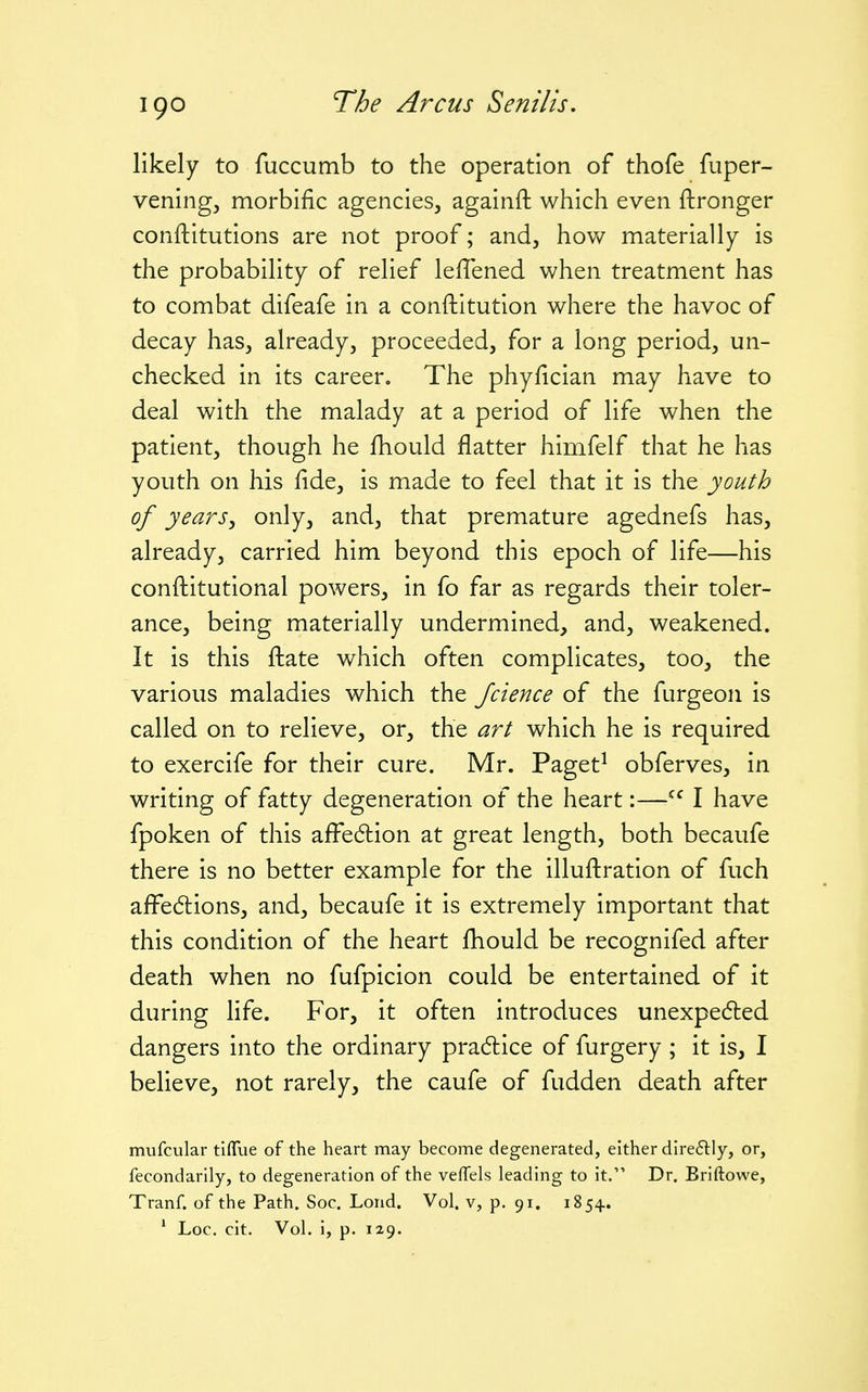 likely to fuccumb to the operation of thofe fuper- vening, morbific agencies, againft which even ftronger conftitutions are not proof; and, hov/ materially is the probability of relief leflened when treatment has to combat difeafe in a conftitution where the havoc of decay has, already, proceeded, for a long period, un- checked in its career. The phyfician may have to deal with the malady at a period of life when the patient, though he fhould flatter himfelf that he has youth on his fide, is made to feel that it is the youth of years J only, and, that premature agednefs has, already, carried him beyond this epoch of life—his confiiitutional powers, in fo far as regards their toler- ance, being materially undermined, and, weakened. It is this fiiate which often complicates, too, the various maladies which the Jcience of the furgeon is called on to relieve, or, the art which he is required to exercife for their cure. Mr. Paget^ obferves, in writing of fatty degeneration of the heart:—I have fpoken of this affe6tion at great length, both becaufe there is no better example for the illufl:ration of fuch affedions, and, becaufe it is extremely important that this condition of the heart fhould be recognifed after death when no fufpicion could be entertained of it during life. For, it often introduces unexpe6led dangers into the ordinary pra6lice of furgery; it is, I believe, not rarely, the caufe of fudden death after mufcular tiflue of the heart may become degenerated, either direflly, or, fecondarlly, to degeneration of the vefTels leading to it. Dr. Briftowe, Tranf. of the Path. Soc. Lond. Vol. v, p. 91. 1854. ' Loc. cit. Vol. i, p. 129.