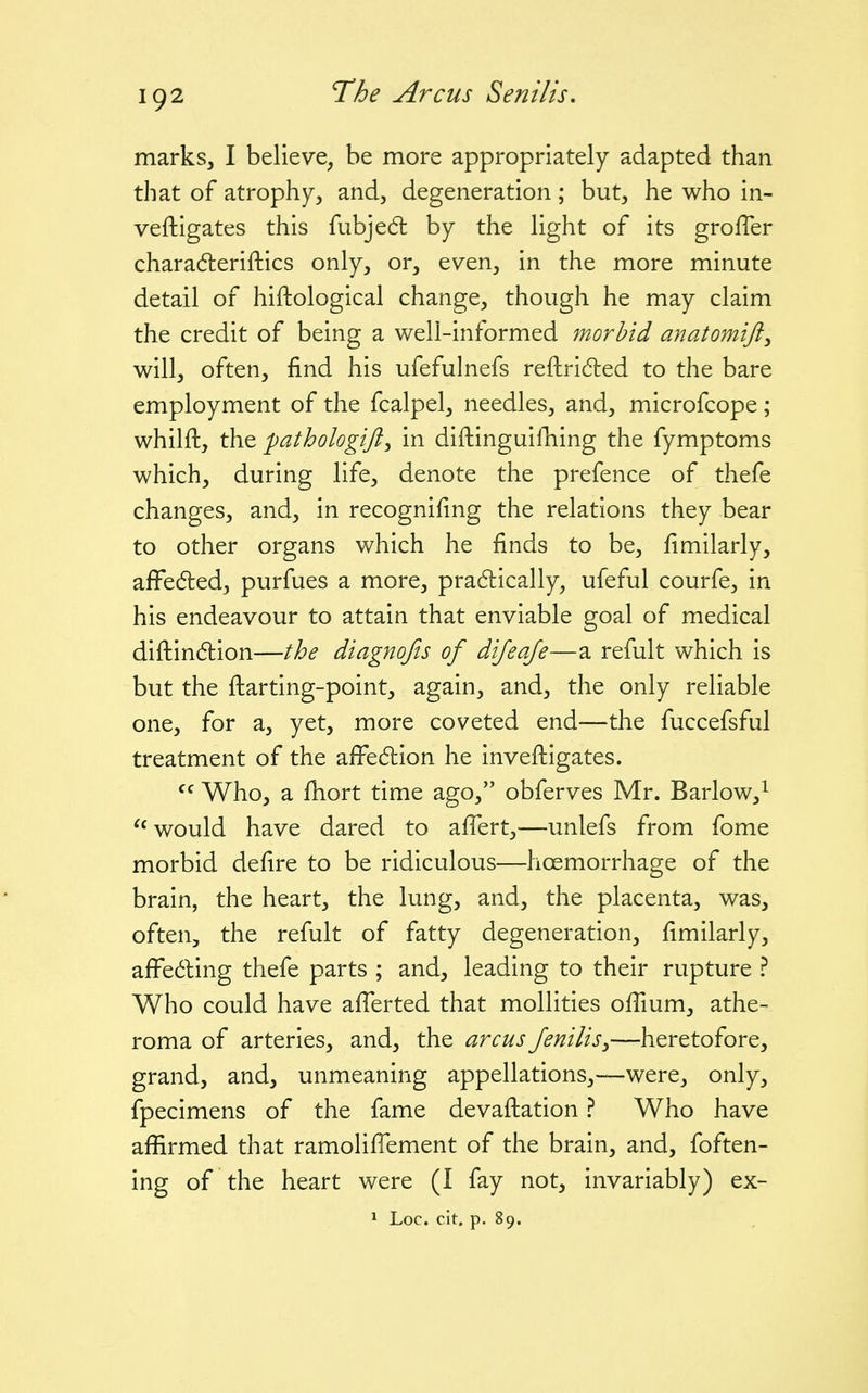 marks, I believe, be more appropriately adapted than that of atrophy, and, degeneration; but, he who in- veftigates this fubjedt by the light of its grofler charaderiftics only, or, even, in the more minute detail of hiftological change, though he may claim the credit of being a well-informed morbid anatomift^ will, often, find his ufefulnefs reftridled to the bare employment of the fcalpel, needles, and, microfcope; whilft, the pathologift^ in diftinguilliing the fymptoms which, during life, denote the prefence of thefe changes, and, in recognifing the relations they bear to other organs which he finds to be, fimilarly, afFedled, purfues a more, pradlically, ufeful courfe, in his endeavour to attain that enviable goal of medical diftindlion—the diagnofis of dijeaje—a refult which is but the fharting-point, again, and, the only reliable one, for a, yet, more coveted end—the fuccefsful treatment of the afFe6lion he inveftigates.  Who, a fiiort time ago, obferves Mr. Barlow,^ ''would have dared to afiert,—unlefs from fome morbid defire to be ridiculous—hoemorrhage of the brain, the heart, the lung, and, the placenta, was, often, the refult of fatty degeneration, fimilarly, affeding thefe parts ; and, leading to their rupture ? Who could have afierted that mollities ofiium, athe- roma of arteries, and, the arcus feniliSy—heretofore, grand, and, unmeaning appellations,—were, only, fpecimens of the fame devaftation ? Who have affirmed that ramoliflement of the brain, and, foften- ing of the heart were (I fay not, invariably) ex- 1 Loc. cit. p. 89.