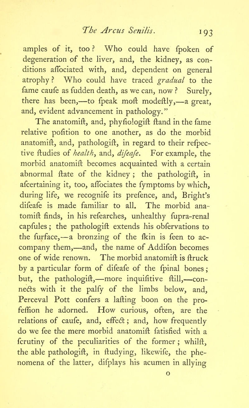 amples of it, too ? Who could have fpoken of degeneration of the liver, and, the kidney, as con- ditions afTociated with, and, dependent on general atrophy ? Who could have traced gradual to the fame caufe as fudden death, as we can, now ? Surely, there has been,—to fpeak moll: modeflly,—a great, and, evident advancement in pathology. The anatomift, and, phyfiologift ftand in the fame relative pofition to one another, as do the morbid anatomift, and, pathologift, in regard to their refpec- tive ftudies of healthy and, dijeaje. For example, the morbid anatomift becomes acquainted with a certain abnormal ftate of the kidney ; the pathologift, in afcertaining it, too, aflbciates the fymptoms by which, during life, we recognife its prefence, and, Bright's difeafe is made familiar to all. The morbid ana- tomift finds, in his refearches, unhealthy fupra-renal capfules; the pathologift extends his obfervations to the furface,—a bronzing of the Ikin is feen to ac- company them,—and, the name of Addifon becomes one of wide renown. The morbid anatomift is ftruck by a particular form of difeafe of the fpinal bones; but, the pathologift,—more inquifitive ftill,—con- ne6ts with it the palfy of the limbs below, and, Perceval Pott confers a lafting boon on the pro- feftion he adorned. How curious, often, are the relations of caufe, and, efFedt; and, how frequently do we fee the mere morbid anatomift fatisfied with a fcrutiny of the peculiarities of the former; whilft, the able pathologift, in ftudying, likewife, the phe- nomena of the latter, difplays his acumen in allying o