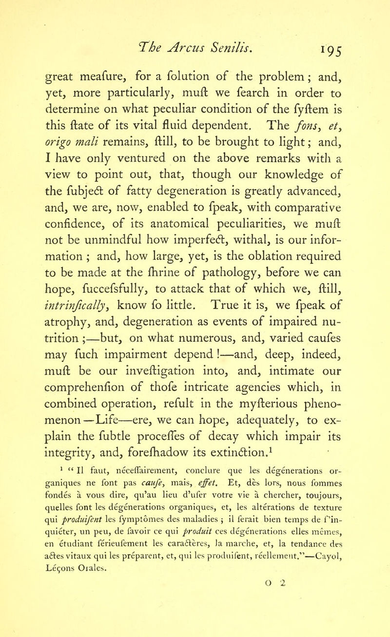 great meafure, for a folution of the problem; and, yet, more particularly, muft we fearch in order to determine on what peculiar condition of the fyftem is this ftate of its vital fluid dependent. The fons^ et^ origo mali remains, ftill, to be brought to light; and, I have only ventured on the above remarks with a view to point out, that, though our knowledge of the fubjed: of fatty degeneration is greatly advanced, and, we are, now, enabled to fpeak, with comparative confidence, of its anatomical peculiarities, we mull not be unmindful how imperfecfl, withal, is our infor- mation ; and, how large, yet, is the oblation required to be made at the flirine of pathology, before we can hope, fuccefsfully, to attack that of which we, ftill, intrinficallyy know fo little. True it is, we fpeak of atrophy, and, degeneration as events of impaired nu- trition ;—but, on what numerous, and, varied caufes may fuch impairment depend !-—and, deep, indeed, mufl: be our inveftigation into, and, intimate our comprehenfion of thofe intricate agencies which, in combined operation, refult in the myfterious pheno- menon—Life—ere, we can hope, adequately, to ex- plain the fubtle procefles of decay which impair its integrity, and, forefhadow its extindion.^ *  II faut, necefTairement, conclure que les degenerations or- ganiqiies ne font pas caufe^ mais, effet. Et, des lors, nous fommes fondes a vous dire, qu'au lieu d'ufer votre vie a chercher, toujours, quelles font les degenerations organiques, et, les alterations de texture qui produifent les fymptomes des maladies j il ferait bien temps de Pin- quieter, un peu, de favoir ce qui produit ces degenerations elles memes, en etudiant ferieufement les carafteres, )a marche, et, la tendance des a61:es vitaux qui les preparent, et, qui les produifent, reellement.—Cayol, Lemons Orales. O 2