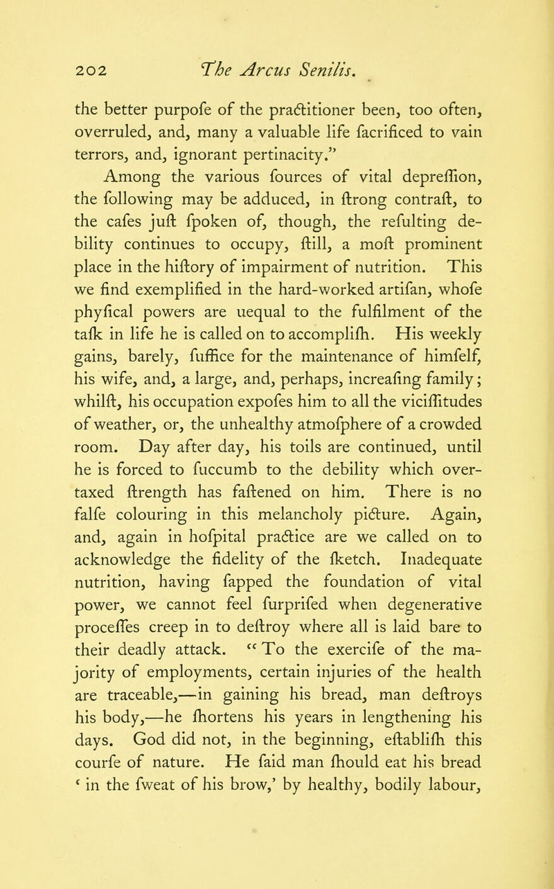 the better purpofe of the pradlitioner been, too often, overruled, and, many a valuable life facrificed to vain terrors, and, ignorant pertinacity.'* Among the various fources of vital depreffion, the following may be adduced, in ftrong contrail, to the cafes juft fpoken of, though, the refulting de- bility continues to occupy, ftill, a moft prominent place in the hiftory of impairment of nutrition. This we find exemplified in the hard-worked artifan, whofe phyfical powers are uequal to the fulfilment of the tafk in life he is called on to accomplifh. His weekly gains, barely, fuffice for the maintenance of himfelf, his wife, and, a large, and, perhaps, increafing family; whilfl, his occupation expofes him to all the vicifTitudes of weather, or, the unhealthy atmofphere of a crowded room. Day after day, his toils are continued, until he is forced to fuccumb to the debility which over- taxed flrength has faftened on him. There is no falfe colouring in this melancholy pidure. Again, and, again in hofpital pradlice are we called on to acknowledge the fidelity of the fketch. Inadequate nutrition, having fapped the foundation of vital power, we cannot feel furprifed when degenerative procefTes creep in to deilroy where all is laid bare to their deadly attack. To the exercife of the ma- jority of employments, certain injuries of the health are traceable,—in gaining his bread, man deflroys his body,—he fhortens his years in lengthening his days. God did not, in the beginning, eftablifh this courfe of nature. He faid man fhould eat his bread ' in the fweat of his brow,' by healthy, bodily labour.