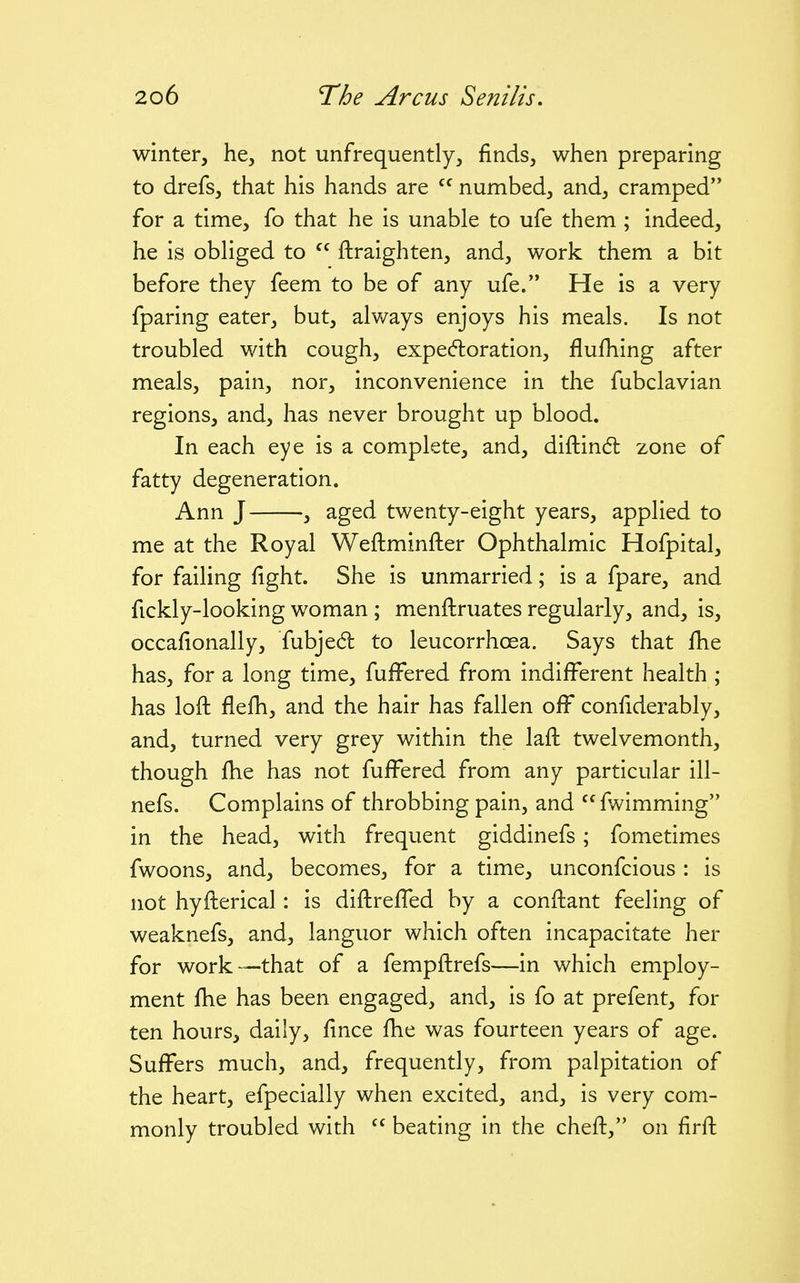 winter, he, not unfrequently, finds, when preparing to drefs, that his hands are  numbed, and, cramped for a time, fo that he is unable to ufe them ; indeed, he is obliged to  ftraighten, and, work them a bit before they feem to be of any ufe. He is a very fparing eater, but, always enjoys his meals. Is not troubled with cough, expec^toration, flufhing after meals, pain, nor, inconvenience in the fubclavian regions, and, has never brought up blood. In each eye is a complete, and, diftindt zone of fatty degeneration. Ann J , aged twenty-eight years, applied to me at the Royal Weftminfter Ophthalmic Hofpital, for failing fight. She is unmarried; is a fpare, and fickly-looking woman ; menftruates regularly, and, is, occafionally, fubjed to leucorrhoea. Says that fhe has, for a long time, fuffered from indifferent health ; has loft flefh, and the hair has fallen off confiderably, and, turned very grey within the laft twelvemonth, though fhe has not fuffered from any particular ill- nefs. Complains of throbbing pain, and  fwimming in the head, with frequent giddinefs; fometimes fwoons, and, becomes, for a time, unconfcious : is not hyfterical: is diftreffed by a conftant feeling of weaknefs, and, languor which often incapacitate her for work—that of a fempftrefs—in which employ- ment fhe has been engaged, and, is fo at prefent, for ten hours, daily, fince fhe was fourteen years of age. Suffers much, and, frequently, from palpitation of the heart, efpecially when excited, and, is very com- monly troubled with beating in the cheft, on firft