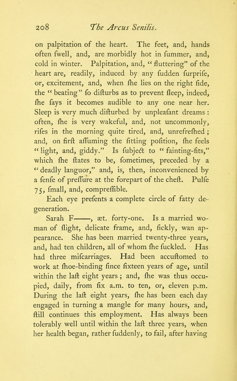 on palpitation of the heart. The feet, and, hands often fwell, and, are morbidly hot in fummer, and, cold in winter. Palpitation, and, fluttering of the heart are, readily, induced by any fudden furprife, or, excitement, and, when fhe lies on the right fide, the beating fo difturbs as to pres^ent fleep, indeed, fhe fays it becomes audible to any one near her. Sleep is very much difturbed by unpleafant dreams : often, fhe is very v/akeful, and, not uncommonly, rifes in the morning quite tired, and, unrefrefhed ; and, on firfl afTuming the fitting pofition, fhe feels  light, and, giddy. Is fubjed to  fainting-fits, which fhe flates to be, fometimes, preceded by a deadly languor, and, is, then, inconvenienced by a fenfe of prefTure at the forepart of the chefl. Pulfe 75, fmall, and, comprefTible. Each eye prefents a complete circle of fatty de- generation. Sarah F , ast. forty-one. Is a married wo- man of flight, delicate frame, and, fickly, wan ap- pearance. She has been married twenty-three years, and, had ten children, all of whom fhe fuckled. Has had three mifcarriages. Had been accuftomed to work at fhoe-binding fince fixteen years of age, until within the lafl eight years ; and, fhe was thus occu- pied, daily, from fix a.m. to ten, or, eleven p.m. During the lafl eight years, fhe has been each day engaged in turning a mangle for many hours, and, ftill continues this employment. Has always been tolerably well until within the laft three years, when her health began, rather fuddenly, to fail, after having