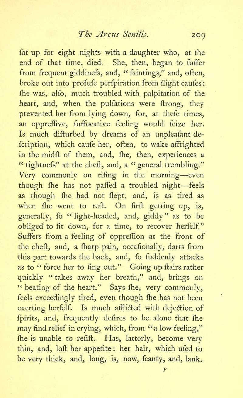 fat up for eight nights with a daughter who, at the end of that time, died. She, then, began to fuffer from frequent giddinefs, and, faintings, and, often, broke out into profufe perfpiration from flight caufes: fhe was, alfo, much troubled with palpitation of the heart, and, when the pulfations were ftrong, they prevented her from lying down, for, at thefe times, an oppreffive, fuffocative feeling would feize her. Is much difturbed by dreams of an unpleafant de- fcription, which caufe her, often, to wake affrighted in the midft of them, and, fhe, then, experiences a  tightnefs at the cheft, and, a general trembling. Very commonly on rifing in the morning—even though fhe has not pafTed a troubled night—feels as though fhe had not flept, and, is as tired as when fhe went to reft. On firft getting up, is, generally, fo  light-headed, and, giddy as to be obliged to fit down, for a time, to recover herfelf. Suffers from a feeling of oppreflion at the front of the cheft, and, a fharp pain, occafionallj, darts from this part towards the back, and, fo fuddenly attacks as to  force her to fing out. Going up ftairs rather quickly  takes away her breath, and, brings on  beating of the heart. Says fhe, very commonly, feels exceedingly tired, even though fhe has not been exerting herfelf. Is much afilidled with dejec5tion of fpirits, and, frequently defires to be alone that fhe may find relief in crying, which, from a low feeling, fhe is unable to refift. Has, latterly, become very thin, and, loft her appetite: her hair, which ufed to be very thick, and, long, is, now, fcanty, and, lank. P